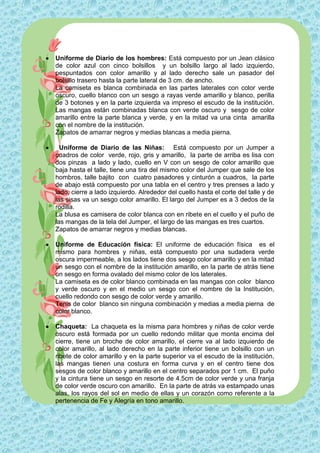    Uniforme de Diario de los hombres: Está compuesto por un Jean clásico
    de color azul con cinco bolsillos y un bolsillo largo al lado izquierdo,
    pespuntados con color amarillo y al lado derecho sale un pasador del
    bolsillo trasero hasta la parte lateral de 3 cm. de ancho.
    La camiseta es blanca combinada en las partes laterales con color verde
    oscuro, cuello blanco con un sesgo a rayas verde amarillo y blanco, perilla
    de 3 botones y en la parte izquierda va impreso el escudo de la institución.
    Las mangas están combinadas blanca con verde oscuro y sesgo de color
    amarillo entre la parte blanca y verde, y en la mitad va una cinta amarilla
    con el nombre de la institución.
    Zapatos de amarrar negros y medias blancas a media pierna.

     Uniforme de Diario de las Niñas: Está compuesto por un Jumper a
    cuadros de color verde, rojo, gris y amarillo, la parte de arriba es lisa con
    dos pinzas a lado y lado, cuello en V con un sesgo de color amarillo que
    baja hasta el talle, tiene una tira del mismo color del Jumper que sale de los
    hombros, talle bajito con cuatro pasadores y cinturón a cuadros, la parte
    de abajo está compuesto por una tabla en el centro y tres prenses a lado y
    lado, cierre a lado izquierdo. Alrededor del cuello hasta el corte del talle y de
    las sisas va un sesgo color amarillo. El largo del Jumper es a 3 dedos de la
    rodilla.
    La blusa es camisera de color blanca con en ribete en el cuello y el puño de
    las mangas de la tela del Jumper, el largo de las mangas es tres cuartos.
    Zapatos de amarrar negros y medias blancas.

   Uniforme de Educación física: El uniforme de educación física es el
    mismo para hombres y niñas, está compuesto por una sudadera verde
    oscura impermeable, a los lados tiene dos sesgo color amarillo y en la mitad
    un sesgo con el nombre de la institución amarillo, en la parte de atrás tiene
    un sesgo en forma ovalado del mismo color de los laterales.
    La camiseta es de color blanco combinada en las mangas con color blanco
    y verde oscuro y en el medio un sesgo con el nombre de la Institución,
    cuello redondo con sesgo de color verde y amarillo.
    Tenis de color blanco sin ninguna combinación y medias a media pierna de
    color blanco.

   Chaqueta: La chaqueta es la misma para hombres y niñas de color verde
    oscuro está formada por un cuello redondo militar que monta encima del
    cierre, tiene un broche de color amarillo, el cierre va al lado izquierdo de
    color amarillo, al lado derecho en la parte inferior tiene un bolsillo con un
    ribete de color amarillo y en la parte superior va el escudo de la institución,
    las mangas tienen una costura en forma curva y en el centro tiene dos
    sesgos de color blanco y amarillo en el centro separados por 1 cm. El puño
    y la cintura tiene un sesgo en resorte de 4.5cm de color verde y una franja
    de color verde oscuro con amarillo. En la parte de atrás va estampado unas
    alas, los rayos del sol en medio de ellas y un corazón como referente a la
    pertenencia de Fe y Alegría en tono amarillo.
 
