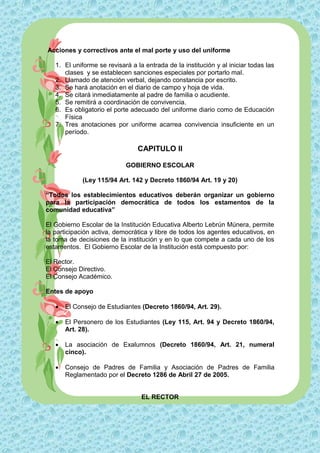 Acciones y correctivos ante el mal porte y uso del uniforme

   1. El uniforme se revisará a la entrada de la institución y al iniciar todas las
      clases y se establecen sanciones especiales por portarlo mal.
   2. Llamado de atención verbal, dejando constancia por escrito.
   3. Se hará anotación en el diario de campo y hoja de vida.
   4. Se citará inmediatamente al padre de familia o acudiente.
   5. Se remitirá a coordinación de convivencia.
   6. Es obligatorio el porte adecuado del uniforme diario como de Educación
      Física
   7. Tres anotaciones por uniforme acarrea convivencia insuficiente en un
      período.

                                 CAPITULO II

                            GOBIERNO ESCOLAR

            (Ley 115/94 Art. 142 y Decreto 1860/94 Art. 19 y 20)

“Todos los establecimientos educativos deberán organizar un gobierno
para la participación democrática de todos los estamentos de la
comunidad educativa”

El Gobierno Escolar de la Institución Educativa Alberto Lebrún Múnera, permite
la participación activa, democrática y libre de todos los agentes educativos, en
la toma de decisiones de la institución y en lo que compete a cada uno de los
estamentos. El Gobierno Escolar de la Institución está compuesto por:

El Rector.
El Consejo Directivo.
El Consejo Académico.

Entes de apoyo

      El Consejo de Estudiantes (Decreto 1860/94, Art. 29).

      El Personero de los Estudiantes (Ley 115, Art. 94 y Decreto 1860/94,
       Art. 28).

      La asociación de Exalumnos (Decreto 1860/94, Art. 21, numeral
       cinco).

      Consejo de Padres de Familia y Asociación de Padres de Familia
       Reglamentado por el Decreto 1286 de Abril 27 de 2005.


                                  EL RECTOR
 