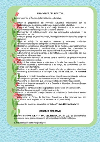 FUNCIONES DEL RECTOR

Le corresponde al Rector de la institución educativa.

1. Dirigir la preparación del Proyecto Educativo Institucional con la
    participación de los distintos actores de la comunidad educativa.
2. Presidir el Consejo Directivo y el Consejo Académico de la Institución y
    coordinar los distintos órganos de Gobierno Escolar.
3. Representar el establecimiento ante las autoridades educativas y la
    comunidad escolar.
4. Formular planes anuales de acción, de mejoramiento de calidad y dirigir su
    ejecución.
5. Dirigir el trabajo de los equipos docentes y establecer contactos
    interinstitucionales para el logro de las metas educativas.
6. Realizar el control sobre el cumplimiento de las funciones correspondientes
    al personal docente y administrativo y reportar las novedades e
    irregularidades del personal a la Secretaría de Educación Municipal.
7. Administrar el personal asignado a la Institución en lo relacionado con las
    novedades y los permisos.
8. Participar en la definición de perfiles para la selección del personal docente
    y en su selección definitiva.
9. Distribuir las asignaciones académicas y demás funciones de docentes,
    directivos docentes y administrativos a su cargo, de conformidad con las
    normas sobre la materia.
10. Realizar la evaluación anual del desempeño de los docentes, directivos
    docentes y administrativos a su cargo. Ley 715 de 2001, Art. 10, numeral
    10.
11. Trasladar a control interno las novedades disciplinarias propias del sistema
    del código disciplinario, de conformidad con las normas vigentes.
12. Proponer a los docentes que serán apoyados para recibir capacitación.
13. Suministrar información oportuna a la Secretaría Municipal, de acuerdo con
    sus requerimientos.
14. Responder por la calidad de la prestación del servicio en su institución.
15. Realizar la autoevaluación institucional acorde
16. Rendir un informe al Consejo Directivo de la Institución Educativa al menos
    cada seis meses.
17. Administrar el Fondo de Servicios Educativos y los recursos que por
    incentivos se le asignen, en los términos de la presente ley.
18.
19. Las demás funciones asignadas por la Ley 715 de 2001 Artículo 10.


                             CONSEJO DIRECTIVO

(Ley 115 de 1994, Art. 143, 144. Dec.1860/94, Art. 21, 23). Es el estamento
que orienta tanto académica como administrativamente la Institución.

En la Institución está integrado por:
 