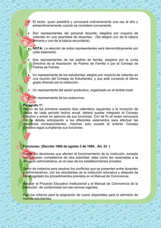    El rector, quien presidirá y convocará ordinariamente una vez al año y
       extraordinariamente cuando se considere conveniente.

      Dos representantes del personal docente, elegidos por mayoría de
       votantes en una asamblea de docentes. (Se elegirá uno de la básica
       primaria y uno de la básica secundaria).

      NOTA: La elección de estos representantes será democráticamente por
       cada estamento.

      Dos representantes de los padres de familia, elegidos por la Junta
       Directiva de la Asociación de Padres de Familia o por el Consejo de
       Padres de Familia.

      Un representante de los estudiantes, elegido por mayoría de votantes en
       una reunión del Consejo de Estudiantes, y que esté cursando el último
       grado ofrecido por la institución.

      Un representante del sector productivo, organizado en el ámbito local.

      Un representante de los exalumnos.

Parágrafo 1º.
Dentro de los primeros sesenta días calendario siguientes a la iniciación de
clases de cada período lectivo anual, deberá quedar integrado el Consejo
Directivo y entrar en ejercicio de sus funciones: Con tal fin el rector convocará
con la debida anticipación a los diferentes estamentos para efectuar las
elecciones correspondientes, mientras esto sucede el anterior Consejo
Directivo sigue cumpliendo sus funciones.




Funciones: (Decreto 1860 de agosto 3 de 1994, Art. 23 )

Tomar las decisiones que afecten el funcionamiento de la institución, excepto
las que sean competencia de otra autoridad, tales como las reservadas a la
dirección administrativa, en el caso de los establecimientos privados.

Servir de instancia para resolver los conflictos que se presenten entre docentes
y administrativos, con los estudiantes de la institución educativa y después de
haber agotado los procedimientos previstos en el Manual de Convivencia.

Adoptar el Proyecto Educativo Institucional y el Manual de Convivencia de la
institución de conformidad con las normas vigentes.

Fijar los criterios para la asignación de cupos disponibles para la admisión de
nuevos estudiantes.
 