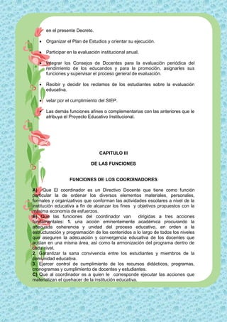 en el presente Decreto.

      Organizar el Plan de Estudios y orientar su ejecución.

      Participar en la evaluación institucional anual.

      Integrar los Consejos de Docentes para la evaluación periódica del
       rendimiento de los educandos y para la promoción, asignarles sus
       funciones y supervisar el proceso general de evaluación.

      Recibir y decidir los reclamos de los estudiantes sobre la evaluación
       educativa.

      velar por el cumplimiento del SIEP.

      Las demás funciones afines o complementarias con las anteriores que le
       atribuya el Proyecto Educativo Institucional.




                                  CAPITULO III

                              DE LAS FUNCIONES


                   FUNCIONES DE LOS COORDINADORES

A) Que El coordinador es un Directivo Docente que tiene como función
particular la de ordenar los diversos elementos materiales, personales,
formales y organizativos que conforman las actividades escolares a nivel de la
institución educativa a fin de alcanzar los fines y objetivos propuestos con la
máxima economía de esfuerzos.
B) Que las funciones del coordinador van              dirigidas a tres acciones
fundamentales: 1. una acción eminentemente académica procurando la
adecuada coherencia y unidad del proceso educativo, en orden a la
estructuración y programación de los contenidos a lo largo de todos los niveles
que aseguren la adecuación y convergencia educativa de los docentes que
actúan en una misma área, así como la armonización del programa dentro de
cada nivel.
2. Garantizar la sana convivencia entre los estudiantes y miembros de la
comunidad educativa.
3. Ejercer control de cumplimiento de los recursos didácticos, programas,
cronogramas y cumplimiento de docentes y estudiantes.
C) Que al coordinador es a quien le corresponde ejecutar las acciones que
materializan el quehacer de la institución educativa.
 