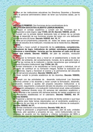 D) Que en las instituciones educativas los Directivos Docentes y Docentes
como el personal administrativo deben de tener sus funciones dadas, por lo
anterior,



ARTICULO PRIMERO. Son funciones de los coordinadores de la
INSTITUCIÓN EDUCATIVA ALBERTO LEBRUN MUNERA:
1. Integrar el consejo académico y cumplir con las funciones que le
corresponden a este órgano. Ley 115/94, Art 45. Decreto 1860/94, art.24.
2. Cumplir con la jornada laboral dedicando todo el tiempo de su jornada
laboral al desarrollo de sus funciones propias del cargo con una dedicación
mínima de ocho (8) horas. Decreto 1850/02. Art. 10, 11.
3) Velar por el cumplimiento y desarrollo de todas las áreas que conforman
el plan de estudios de la institución, incluidas las de la media técnica. Decreto
1850/02.
4) Orientar y hacer cumplir el desarrollo de los estándares, competencias,
indicadores de logro, indicadores de calidad, estrategias pedagógicas,
didácticas e intensidades horarias por los docentes en cada una de sus
áreas que orienta. Decreto 1850/02, del plan de estudios, revolución
educativa.
5) Promover la formación ética y moral en el establecimiento a través del
currículo, del ambiente, del comportamiento, honesto, de la aplicación recta y
justa de las normas de la institución y demás mecanismos que contempla el
Proyecto Educativo Institucional. Ley 115/94, Art. 25.
6) Brindar orientación a los estudiantes en forma grupal o individual, con el
propósito de contribuir en su formación integral, facilitar la evaluación por
competencias, logros y favorecer el avance y la permanencia del educando
dentro del servicio educativo. Decreto 1860/94, Art.7º.
7) Hacer cumplir la jornada académica de los docentes. Decreto 1850/02,
Art.6.
8) Cumplir con las actividades de desarrollo institucional: Los Docentes
Directivos orientar a los docentes y hacer cumplir la formulación, desarrollo,
evaluación, revisión o ajustes del proyecto educativo institucional; a la
elaboración, seguimiento y evaluación del plan de estudios; a la investigación y
actualización pedagógica; a la evaluación institucional anual, estas actividades
deberán realizarse durante cinco (5) semanas del calendario académico y
serán distintas a las cuarenta (40) semanas lectivas de trabajo académico con
los estudiantes establecidas en el calendario. Decreto 1850/02, Art. 8º.
Decreto 0230/02.
9) Programar y atender las citas que los padres de familia soliciten o que haya
que citarlos para tratar temas relacionados con el rendimiento académico y
convivencia de sus hijos en la institución educativa e informes de evaluación.
Decreto 1850/02. Art. 6º.
10) Brindar orientación a los estudiantes. Decreto 1850, Art. 6.
11) Dirigir la planeación y programación académica, plan de aula, unidades
didácticas, plan operativo y proyectos de Ley, como institucionales con los
docentes de acuerdo con los objetivos y criterios curriculares del MEN e
institucionales plan de mejoramiento. Resolución 13342/82. Nº 3 y 4.
 