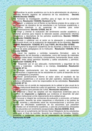 12) Coordinar la acción académica con la de la administración de alumnos y
docentes llevando registros de asistencia de los estudiantes.           Decreto
3020/02.Decreto 1850/02.
13) Fomentar la investigación científica para el logro de los propósitos
educativos. Resolución 13342/82, Numeral 4 y 10.
14) Cumplir y colaborar con el Rector en las labores propias de su cargo y en
las funciones de disciplina de los estudiantes o en funciones académicas o
curriculares colectivas y en ausencias de docentes para evitar
desescolorizaciones. Decreto 1278/02. Art. 6º.
15) Dirigir y orientar la evaluación del rendimiento escolar académico y
adelantar acciones para mejorar la retención escolar, presentando informes
estadísticos y descriptivos de los periodos académicos. Decreto 1850/02.
Resolución 13342/82, Num 8.
15) Cumplir y colaborar con el rector en la planeación y autoevaluación
institucional anual y en la evaluación de desempeño de los docentes. Decreto
1850/02. Resolución 13342/82, Nº 2. Ley 715/01, Art.10.ss.Dto 1278/02.
16) Programar la asignación académica de los docentes y elaborar el horario
general de actos pedagógicos de la Institución. Resolución 13342/82, Nº 9.
Decreto 1850/02.
17) Llevar los registros y controles necesarios (formatos)              para la
administración de los docentes y estudiantes, como del manejo de materiales
didácticos (video beam, micrófonos, computadores, herramientas, llaves, aulas,
auditorio, entre otros) permisos docentes y salida estudiantes y permisos.
Resolución 13342/82, Nº 9.
18) Responder por el uso adecuado, mantenimiento y seguridad de los
equipos y materiales confiados a su manejo, inventarios. Resolución
13342/82, Nº 14.
19) Dialogar oportunamente con los docentes cuando se presentan
reclamaciones o sugerencias de los estudiantes en cuanto al desarrollo de los
actos pedagógicos y proyectos.
20) Rendir periódicamente informe al rector sobre el resultado de las
actividades académicas y el avance del plan operativo, destacando logros
aciertos y dificultades, como los responsables de las actividades. Resolución
13342/82, Nº 12.
21) Formular con el comité de mejoramiento de la calidad el plan anual de la
mejoría institucional desde las cuatro (4) gestiones, las respectivas acciones y
planes operativos para periodos de 3 años. Revolución educativa.
22) Diligenciar y llevar las carpetas con las respectivas evidencias para la
comisión de inspección y vigilancia que evidencia el desarrollo del plan
educativo institucional y el de mejoramiento de la calidad anual.
23) Convocar e integrar las comisiones de evaluación y promoción, al finalizar
cada periodo, llevando las actas respectivas e informando a los padres de
familia, docentes y estudiantes sobre las recomendaciones y acciones para
superar las dificultades académicas de los educandos que presenten
dificultades con el rendimiento académico, o para las promociones anticipadas
de los educandos con rendimiento excepcionales. Decreto 0230/02. Art.8.
24) Velar por el cumplimiento del Servicio Social Obligatorio de los estudiantes
para optar al título de bachiller, llevando los respectivos formatos, listados,
proyectos y evidencias como de la presentación de pruebas ICFES.
Resolución 4210/96
 