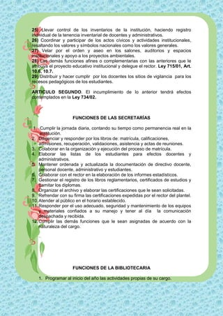 25) Llevar control de los inventarios de la institución, haciendo registro
individual de la tenencia inventarial de docentes y administrativos.
26) Coordinar y participar de los actos cívicos y actividades institucionales,
resaltando los valores y símbolos nacionales como los valores generales.
27) Velar por el orden y aseo en los salones, auditorios y espacios
institucionales y apoyo a los proyectos ambientales.
28) Las demás funciones afines o complementarias con las anteriores que le
atribuya el proyecto educativo institucional y delegue el rector. Ley 715/01, Art.
10.6, 10.7.
29) Distribuir y hacer cumplir por los docentes los sitios de vigilancia para los
recesos pedagógicos de los estudiantes.

ARTICULO SEGUNDO. El incumplimiento de lo anterior tendrá efectos
contemplados en la Ley 734/02.



                     FUNCIONES DE LAS SECRETARÍAS

 1. Cumplir la jornada diaria, contando su tiempo como permanencia real en la
     institución.
2. Diligenciar y responder por los libros de: matrícula, calificaciones,
    admisiones, recuperación, validaciones, asistencia y actas de reuniones.
3. Colaborar en la organización y ejecución del proceso de matrícula.
4. Elaborar las listas de los estudiantes para efectos docentes y
    administrativos.
5. Mantener ordenada y actualizada la documentación de directivo docente,
    personal docente, administrativo y estudiantes.
6. Colaborar con el rector en la elaboración de los informes estadísticos.
7. Gestionar el registro de los libros reglamentarios, certificados de estudios y
    tramitar los diplomas.
8. Organizar el archivo y elaborar las certificaciones que le sean solicitadas.
9. Refrendar con su firma las certificaciones expedidas por el rector del plantel.
10. Atender al público en el horario establecido.
11. Responder por el uso adecuado, seguridad y mantenimiento de los equipos
    y materiales confiados a su manejo y tener al día la comunicación
    despachada y recibida.
12. Cumplir las demás funciones que le sean asignadas de acuerdo con la
    naturaleza del cargo.




                     FUNCIONES DE LA BIBLIOTECARIA

   1. Programar al inicio del año las actividades propias de su cargo.
 
