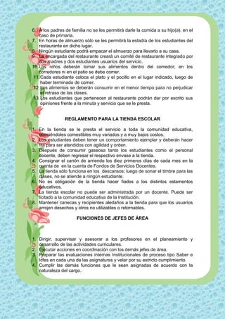 6. A los padres de familia no se les permitirá darle la comida a su hijo(a), en el
    caso de primaria.
7. En horas de almuerzo sólo se les permitirá la estadía de los estudiantes del
    restaurante en dicho lugar.
8. Ningún estudiante podrá empacar el almuerzo para llevarlo a su casa.
9. La encargada del restaurante creará un comité de restaurante integrado por
    dos madres y dos estudiantes usuarios del servicio.
10. Los niños deberán tomar sus alimentos dentro del comedor; en los
    corredores ni en el patio se debe comer.
 11. Cada estudiante coloca el plato y el pocillo en el lugar indicado, luego de
     haber terminado de comer.
 12. Los alimentos se deberán consumir en el menor tiempo para no perjudicar
     el retraso de las clases.
 13. Los estudiantes que pertenecen al restaurante podrán dar por escrito sus
     opiniones frente a la minuta y servicio que se le presta.


                REGLAMENTO PARA LA TIENDA ESCOLAR

1. En la tienda se le presta el servicio a toda la comunidad educativa,
   ofreciéndoles comestibles muy variados y a muy bajos costos.
2. Los estudiantes deben tener un comportamiento ejemplar y deberán hacer
   fila para ser atendidos con agilidad y orden.
3. Después de consumir gaseosa tanto los estudiantes como el personal
   docente, deben regresar el respectivo envase a la tienda.
4. Consignar el canón de arriendo los diez primeros días de cada mes en la
   cuenta de en la cuenta de Fondos de Servicios Docentes.
5. La tienda sólo funciona en los descansos; luego de sonar el timbre para las
   clases, no se atiende a ningún estudiante.
6. No es obligación de la tienda hacer fiados a los distintos estamentos
   educativos.
7. La tienda escolar no puede ser administrada por un docente. Puede ser
   licitado a la comunidad educativa de la Institución.
8. Mantener canecas y recipientes aledaños a la tienda para que los usuarios
   arrojen desechos y otros no utilizables o retornables.

                      FUNCIONES DE JEFES DE ÁREA



1. Dirigir, supervisar y asesorar a los profesores en el planeamiento y
   desarrollo de las actividades curriculares.
2. Ejecutar acciones en coordinación con los demás jefes de área.
3. Preparar las evaluaciones internas Institucionales de proceso tipo Saber e
   Icfes en cada una de las asignaturas y velar por su estricto cumplimiento.
4. Cumplir las demás funciones que le sean asignadas de acuerdo con la
   naturaleza del cargo.
 