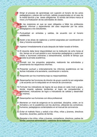 9. Dirigir el proceso de aprendizaje con sujeción al horario de los actos
   pedagógicos y planes del currículo, salidas ocupacionales en el caso de
   la media técnica y las áreas obligatorias. El sonido del timbre marca el
   inicio y la finalización de las actividades de clases.

10. En las ocasiones en que se vean obligados a faltar los profesores
    deberán informar y dependiendo del caso responder por los actos
    pedagógicos a los estudiantes.

11. Puntualidad en entradas y salidas, de acuerdo con el horario
    establecido.

12. Asistir a las áreas de vigilancia y control asignadas por coordinación en
    días y horarios acordados.

13. Ingresar inmediatamente al aula después de haber tocado el timbre.

14. El docente debe tener disponibilidad con la institución de ocho horas al
    día, tiempo en el cual asistirá a sus momentos pedagógicos y podrá ser
    citado a reuniones ordinarias o extraordinarias, durante el tiempo que
    exceda la jornada académica.

15. Cumplir con los proyectos asignados, realizando las actividades y
    presentando los respectivos informes.

16. Presentar puntual y ordenadamente los informes académicos en las
    fechas indicadas a la secretaría, coordinación o rectoría.

17. Responder por los inventarios bajo su responsabilidad.

18. Desempeñar las funciones de director de grupo cuando le son asignadas
    y de acuerdo con lo estipulado en el manual de convivencia.

19. Formular los indicadores de logros de sus áreas en cada nivel y grupo,
    donde imparte saberes tendientes al logro de competencias y
    estándares, indicadores de logro e indicadores de calidad y desarrollar
    los mismos.

20. Desempeñar sus funciones con ética profesional.

21. Mantener un nivel de exigencia en la autoridad, disciplina, orden, en lo
    formativo y en lo académico con los alumnos, utilizando los correctivos:
    humanos, pedagógicos contemplados en el manual de convivencia.

22. Evitar el maltrato físico y verbal a los niños, niñas y jóvenes, directivos
    docentes, docentes, padres de familia.

23. Respetar a los niños, niñas y jóvenes, compañeros, directivos, padres de
    familia, personal administrativo, celadores de la institución.
 