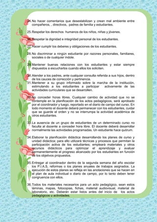 24. No hacer comentarios que desestabilizan y crean mal ambiente entre
    compañeros, , directivos, padres de familia y estudiantes.

25. Respetar los derechos humanos de los niños, niñas y jóvenes.

26. Respetar la dignidad e integridad personal de los estudiantes.

27. Hacer cumplir los deberes y obligaciones de los estudiantes.

28. No discriminar a ningún estudiante por razones personales, familiares,
    sociales o de cualquier índole.

29. Mantener buenas relaciones con los estudiantes y estar siempre
    dispuestos a escucharlos cuando ellos los soliciten.

30. Atender a los padres, ante cualquier consulta referida a sus hijos, dentro
    de los cauces de corrección y pertinencia.
31. Mantener a su grupo informado sobre la marcha de la institución,
    estimulando a los estudiantes a participar          activamente de las
    actividades curriculares que se desarrollen.

32. No conceder horas libres. Cualquier cambio de actividad que no se
    contemple en la planificación de los actos pedagógicos, será aprobado
    por el coordinador y luego, reportado en el diario de campo del curso. En
    todo momento el docente deberá permanecer con los estudiantes, cuidar
    que se guarde el orden y no se interrumpa la actividad académica de
    otros estudiantes.

33. La ausencia de un grupo de estudiantes de un determinado curso no
    faculta al docente a conceder hora libre. El docente deberá desarrollar
    normalmente las actividades programadas. Un estudiante hace quórum.

34. Elaborar la planificación didáctica desarrollando los planes de curso y
    unidad didáctica; para ello utilizará técnicas y procesos que permitan la
    participación activa de los estudiantes; empleará materiales y otros
    recursos didácticos para optimizar el aprendizaje y avaluar
    permanentemente el progreso alcanzado por los estudiantes en función
    de los objetivos propuestos.

35. Entregar al coordinador dentro de la segunda semana del año escolar
    los P.I.A.S, reformas o los planes anuales de trabajos asignados. La
    ejecución de estos planes se refleja en las anotaciones que se hacen en
    el plan de aula individual o diario de campo, por lo tanto deben tener
    congruencia con ellos.

36. Todos los materiales necesarios para un acto pedagógico, sean estos
    láminas, mapas, fotocopias, fichas, material audiovisual, material de
    laboratorio, etc. Deberán estar listos antes del inicio de los actos
    pedagógicos u actividades.
 