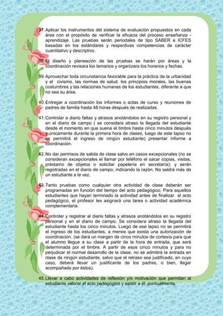 37. Aplicar los instrumentos del sistema de evaluación propuestos en cada
    área con el propósito de verificar la eficacia del proceso enseñanza -
    aprendizaje. Las pruebas serán periodales de tipo SABER e ICFES
    basadas en los estándares y respectivas competencias de carácter
    cuantitativo y descriptivo.

38. El diseño y planeación de las pruebas se harán por áreas y la
    coordinación revisara los temarios y organizara los horarios y fechas.

39. Aprovechar toda circunstancia favorable para la práctica de la urbanidad
    y el civismo, las normas de salud, los principios morales, las buenas
    costumbres y las relaciones humanas de los estudiantes, diferente a que
    no sea su área.

40. Entregar a coordinación los informes o actas de curso y reuniones de
    padres de familia hasta 48 horas después de realizadas.

41. Controlar a diario faltas y atrasos anotándolos en su registro personal y
    en el diario de campo ( se considera atraso la llegada del estudiante
    desde el momento en que suena el timbre hasta cinco minutos después
    y únicamente durante la primera hora de clases, luego de este lapso no
    se permitirá el ingreso de ningún estudiante) presentar informe a
    coordinación.

42. No dar permisos de salida de clase salvo en casos excepcionales (no se
    consideran excepcionales el llamar por teléfono el sacar copias, visitas,
    préstamo de objetos o solicitar papelería en secretaría); y serán
    registradas en el diario de campo, indicando la razón. No saldrá más de
    un estudiante a la vez.

43. Tanto pruebas como cualquier otra actividad de clase deberán ser
    programadas en función del tiempo del acto pedagógico. Para aquellos
    estudiantes que hayan terminado la actividad antes de finalizar el acto
    pedagógico, el profesor les asignará una tarea o actividad académica
    complementaria.

44. Controlar y registrar al diario faltas y atrasos anotándolos en su registro
    personal y en el diario de campo. Se considera atraso la llegada del
    estudiante hasta los cinco minutos. Luego de ese lapso no se permitirá
    el ingreso de los estudiantes, a menos que exista una autorización de
    coordinación. (se dará un margen de cinco minutos de cortesía para que
    el alumno llegue a su clase a partir de la hora de entrada, que será
    determinada por el timbre. A partir de esos cinco minutos y para no
    perjudicar el normal desarrollo de la clase, no se admitirá la entrada en
    clase de ningún estudiante, salvo que el retraso sea justificado, en cuyo
    caso, deberá llevar un justificante de los padres, o bien, llegar
    acompañado por éstos).

45. Llevar a cabo actividades de reflexión y/o motivación que permitan al
    estudiante valorar el acto pedagógico y asistir a él puntualmente.
 