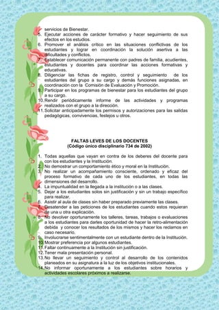 servicios de Bienestar.
5. Ejecutar acciones de carácter formativo y hacer seguimiento de sus
    efectos en los estudios.
6. Promover el análisis crítico en las situaciones conflictivas de los
    estudiantes y lograr en coordinación la solución asertiva a las
    dificultades y conflictos.
7. Establecer comunicación permanente con padres de familia, acudientes,
    estudiantes y docentes para coordinar las acciones formativas y
    educativas.
8. Diligenciar las fichas de registro, control y seguimiento         de los
    estudiantes del grupo a su cargo y demás funciones asignadas, en
    coordinación con la Comisión de Evaluación y Promoción.
9. Participar en los programas de bienestar para los estudiantes del grupo
    a su cargo.
10. Rendir periódicamente informe de las actividades y programas
    realizados con el grupo a la dirección.
11. Solicitar anticipadamente los permisos y autorizaciones para las salidas
    pedagógicas, convivencias, festejos u otros.




                 FALTAS LEVES DE LOS DOCENTES
               (Código único disciplinario 734 de 2002)

1. Todas aquellas que vayan en contra de los deberes del docente para
    con los estudiantes y la Institución.
2. No demostrar un comportamiento ético y moral en la Institución.
3. No realizar un acompañamiento consciente, ordenado y eficaz del
    proceso formativo de cada uno de los estudiantes, en todas las
    dimensiones del desarrollo.
4. La impuntualidad en la llegada a la institución o a las clases.
5. Dejar a los estudiantes solos sin justificación y sin un trabajo específico
    para realizar.
6. Asistir al aula de clases sin haber preparado previamente las clases.
7. Desatender a las peticiones de los estudiantes cuando estos requieran
    de una u otra explicación.
8. No devolver oportunamente los talleres, tareas, trabajos o evaluaciones
    a los estudiantes para darles oportunidad de hacer la retro-alimentación
    debida y conocer los resultados de los mismos y hacer los reclamos en
    caso necesario.
9. Involucrarse sentimentalmente con un estudiante dentro de la Institución.
10. Mostrar preferencia por algunos estudiantes.
11. Faltar continuamente a la Institución sin justificación.
12. Tener mala presentación personal.
13. No llevar un seguimiento y control al desarrollo de los contenidos
    planeados en su asignatura a la luz de los objetivos institucionales.
14. No informar oportunamente a los estudiantes sobre horarios y
    actividades escolares próximos a realizarse.
 