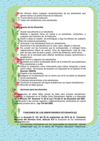 15. No informar sobre cualquier comportamiento de los estudiantes que
         genere daños a la planta física de la Institución.
     16. Fumar dentro de la Institución
     17. Tratar mal verbalmente a los estudiantes.


Faltas graves de los Docentes

     1. Acosar sexualmente a un estudiante.
     2. Maltrato o agresión física y/o verbal a un estudiante, compañero, o
         cualquier otro miembro de la Institución.
     3. Asistir a clase en estado de embriaguez o bajo los efectos de cualquier
         tipo de sustancia psicoactiva.
     4. Amenazar a los estudiantes física y/o verbalmente.
     5. Discriminar a los estudiantes por su color, sexo, religión o creencia.
     6. No cumplir con las funciones que le corresponden, ni entregar libros
         reglamentarios (diario de campo, ficha de seguimiento, hoja de vida,
         plan de aula, plan de área o grupo, control de asistencia, entre otros).
     7. Abusar de la autoridad para obtener beneficios propios (económicos o
         académicos).
     8. Pedir dinero o negociar con estudiantes.
     9. Quedarse con dinero recolectado dentro de la Institución que pertenezca
         a los estudiantes o a ella.
     10. Utilizar la evaluación como instrumento para cobrar venganza o hacer
         sentir miedo. No evaluar de acuerdo a lo dispuesto en el capítulo VI del
         Decreto 1860/94.
     11. Pegarle a los estudiantes.
     12. Exagerar en la descripción de un hecho con el fin de dañar la disciplina
         de los estudiantes.
     13. Colocarle sobrenombres a los estudiantes.
     14. Confundir la evaluación de logros académicos con logros disciplinarios.
     15. Reincidir en faltas graves.

A.      Acciones para los docentes

En cualquiera de estas faltas graves se debe abrir proceso disciplinario,
siguiendo lo dispuesto en el Código Único Disciplinario vigente y lo dispuesto
en el Artículo 10º. Numeral 11 de la Ley 715 del 21 de diciembre del 2001,
y de acuerdo a las normas vigentes y reglamentaciones, teniéndose en cuenta
el debido proceso de la Ley 734 del 2002.



           FUNCIONES DE LOS ORIENTADORES ESTUDIANTILES

Según el Acuerdo N. 151 del 30 de septiembre de 2010 de la Comisión
Nacional del Servicio Civil, Artículo N.9 la funciones de los orientadores
estudiantiles son:
    Los docentes orientadores son los responsables de desarrollar labores
       profesionales que, en el marco del Proyecto Educativo Institucional,
 