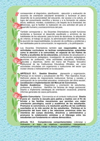 corresponden al diagnóstico, planificación , ejecución y evaluación de
    acciones de orientación estudiantil tendientes a favorecer el pleno
    desarrollo de la personalidad del educando, dar acceso a la cultura, al
    logro del conocimiento científico y técnico y a la formación de valores
    éticos, estéticos, morales, ciudadanos y de respeto de la diversidad, las
    diferencias, que le faciliten la realización de una actividad útil para el
    desarrollo humano y socioeconómicos del país.

    También corresponde a los Docentes Orientadores cumplir funciones
    tendientes a favorecer el desarrollo equilibrado y armónico de las
    habilidades de los educando, para la toma de decisiones, la adquisición
    de criterios, el trabajo en equipo, la administración eficiente del tiempo,
    la asunción de responsabilidades, la solución de conflictos y problemas y
    las habilidades para la comunicación, la negociación, y la participación.

    Los Docentes Orientadores también son responsables de las
    actividades curriculares no lectivas complementarias, entendidas
    como la atención a la comunidad, en especial de los Padres de
    Familia y acudientes de los educandos, actividades de actualización y
    perfeccionamiento pedagógico, investigación de asuntos pedagógicos,
    reuniones de profesores, otras actividades educativas, formativas,
    culturales y deportivas, dentro del marco del Proyecto Educativo
    Institucional de las Instituciones Educativas Oficiales, así como
    actividades vinculadas con organismos o instituciones del sector que
    incidan directa o indirectamente en la educación.

   ARTÍCULO 10.1. Gestión Directiva: planeación y organización.
    Participa en la revisión y actualización del PEI. Plan Operativo Anual,
    Definición planes de mejoramiento institucional, formas y canales y
    participación de la comunidad educativa, construcción del clima escolar,
    socialización e implementación del Manual de Convivencia,
    Gestión Académica:         Diagnóstico y orientación de estudiantes,
    profesores y directivos. Identifica los factores de riesgo psciosocial.
    Diseña e implementa estrategias de orientación vocacional, presenta
    informes generales de casos particulares.

    Gestión Comunitaria: Convivencia en el contexto institucional. Diseña
    y pone en marcha la escuela para padres y madres con el fin de
    brindar a las familias mecanismos que permitan una mejor
    orientación psicológica, social y académica de los estudiantes.
    Promueve la convivencia y la resolución pacifica de los conflictos
    suscitados en la vida escolar de los estudiantes. Participa en la
    promoción del buen trato y las relaciones armónicas entre los
    miembros del cuerpo docentes, directivos y administrativo y
    promueve la colaboración amistosa y el liderazgo entre los
    estudiantes con fundamento en valores democrático.

    Artículo 10.2.     Competencias comportamentales: Liderazgo y
    motivación al logro de objetivos, sensibilidad interpersonal,
    comunicación asertiva, trabajo en equipo, negociación y mediación.
 