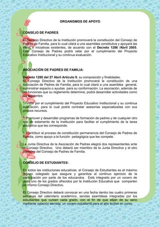 ORGANISMOS DE APOYO


CONSEJO DE PADRES

El Consejo Directivo de la Institución promoverá la constitución del Consejo de
Padres de Familia, para lo cual citará a una asamblea constitutiva y apoyará las
ideas e iniciativas existentes, de acuerdo con el Decreto 1286 /Abril 2005.
Este Consejo de Padres podrá velar por el cumplimiento del Proyecto
Educativo Institucional y su continua evaluación.



ASOCIACIÓN DE PADRES DE FAMILIA:

Decreto 1286 del 27 Abril Articulo 9, su composición y finalidades.
El Consejo Directivo de la Institución promoverá la constitución de una
Asociación de Padres de Familia, para lo cual citará a una asamblea general,
suministrar espacio o ayudas para su conformación. La asociación, además de
las funciones que su reglamento determine, podrá desarrollar actividades como
las siguientes:

* Velar por el cumplimiento del Proyecto Educativo Institucional y su continua
evaluación, para lo cual podrá contratar asesorías especializadas con sus
propios recursos.

* Promover y desarrollar programas de formación de padres y de cualquier otro
tipo de estamento de la Institución para facilitar el cumplimiento de la tarea
educativa que les corresponde.

* Contribuir al proceso de constitución permanencia del Consejo de Padres de
Familia, como apoyo a la función pedagógica que les compete.

La Junta Directiva de la Asociación de Padres elegirá dos representantes ante
el Consejo Directivo. Uno deberá ser miembro de la Junta Directiva y el otro
miembro del Consejo de Padres de Familia.


CONSEJO DE ESTUDIANTES:

En todos las instituciones educativas, el Consejo de Estudiantes es el máximo
órgano colegiado que asegura y garantiza el continuo ejercicio de la
participación por parte de los educandos. Está integrado por un vocero de
cada uno de los grados ofrecidos por la Institución Educativa que comparten
un mismo Consejo Directivo.

El Consejo Directivo deberá convocar en una fecha dentro las cuatro primeras
semanas del calendario académico, sendas asambleas integradas por los
estudiantes que cursen cada grado, con el fin de que elijan de su seno
mediante votación secreta, un vocero estudiantil para el año lectivo en curso.
 