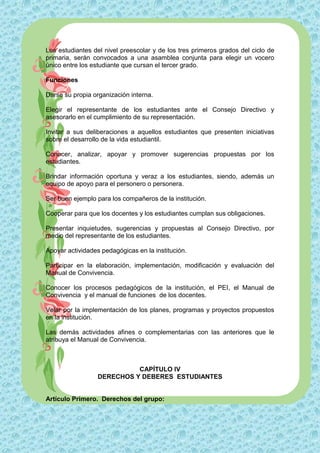 Los estudiantes del nivel preescolar y de los tres primeros grados del ciclo de
primaria, serán convocados a una asamblea conjunta para elegir un vocero
único entre los estudiante que cursan el tercer grado.

Funciones

Darse su propia organización interna.

Elegir el representante de los estudiantes ante el Consejo Directivo y
asesorarlo en el cumplimiento de su representación.

Invitar a sus deliberaciones a aquellos estudiantes que presenten iniciativas
sobre el desarrollo de la vida estudiantil.

Conocer, analizar, apoyar y promover sugerencias propuestas por los
estudiantes.

Brindar información oportuna y veraz a los estudiantes, siendo, además un
equipo de apoyo para el personero o personera.

Ser buen ejemplo para los compañeros de la institución.

Cooperar para que los docentes y los estudiantes cumplan sus obligaciones.

Presentar inquietudes, sugerencias y propuestas al Consejo Directivo, por
medio del representante de los estudiantes.

Apoyar actividades pedagógicas en la institución.

Participar en la elaboración, implementación, modificación y evaluación del
Manual de Convivencia.

Conocer los procesos pedagógicos de la institución, el PEI, el Manual de
Convivencia y el manual de funciones de los docentes.

Velar por la implementación de los planes, programas y proyectos propuestos
en la institución.

Las demás actividades afines o complementarias con las anteriores que le
atribuya el Manual de Convivencia.



                            CAPÍTULO IV
                  DERECHOS Y DEBERES ESTUDIANTES


Artículo Primero. Derechos del grupo:
 