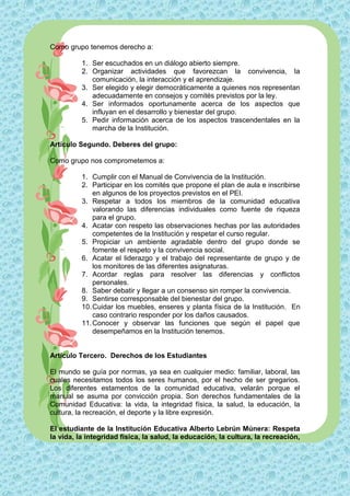 Como grupo tenemos derecho a:

          1. Ser escuchados en un diálogo abierto siempre.
          2. Organizar actividades que favorezcan la convivencia, la
             comunicación, la interacción y el aprendizaje.
          3. Ser elegido y elegir democráticamente a quienes nos representan
             adecuadamente en consejos y comités previstos por la ley.
          4. Ser informados oportunamente acerca de los aspectos que
             influyan en el desarrollo y bienestar del grupo.
          5. Pedir información acerca de los aspectos trascendentales en la
             marcha de la Institución.

Artículo Segundo. Deberes del grupo:

Como grupo nos comprometemos a:

          1. Cumplir con el Manual de Convivencia de la Institución.
          2. Participar en los comités que propone el plan de aula e inscribirse
              en algunos de los proyectos previstos en el PEI.
          3. Respetar a todos los miembros de la comunidad educativa
              valorando las diferencias individuales como fuente de riqueza
              para el grupo.
          4. Acatar con respeto las observaciones hechas por las autoridades
              competentes de la Institución y respetar el curso regular.
          5. Propiciar un ambiente agradable dentro del grupo donde se
              fomente el respeto y la convivencia social.
          6. Acatar el liderazgo y el trabajo del representante de grupo y de
              los monitores de las diferentes asignaturas.
          7. Acordar reglas para resolver las diferencias y conflictos
              personales.
          8. Saber debatir y llegar a un consenso sin romper la convivencia.
          9. Sentirse corresponsable del bienestar del grupo.
          10. Cuidar los muebles, enseres y planta física de la Institución. En
              caso contrario responder por los daños causados.
          11. Conocer y observar las funciones que según el papel que
              desempeñamos en la Institución tenemos.


Artículo Tercero. Derechos de los Estudiantes

El mundo se guía por normas, ya sea en cualquier medio: familiar, laboral, las
cuales necesitamos todos los seres humanos, por el hecho de ser gregarios.
Los diferentes estamentos de la comunidad educativa, velarán porque el
manual se asuma por convicción propia. Son derechos fundamentales de la
Comunidad Educativa: la vida, la integridad física, la salud, la educación, la
cultura, la recreación, el deporte y la libre expresión.

El estudiante de la Institución Educativa Alberto Lebrún Múnera: Respeta
la vida, la integridad física, la salud, la educación, la cultura, la recreación,
 