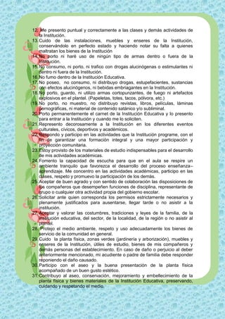 12. Me presento puntual y correctamente a las clases y demás actividades de
    la Institución.
13. Cuido de las instalaciones, muebles y enseres de la Institución,
    conservándolo en perfecto estado y haciendo notar su falta a quienes
    maltratan los bienes de la Institución
14. No porto ni haré uso de ningún tipo de armas dentro o fuera de la
    Institución.
15. No consumo, ni porto, ni trafico con drogas alucinógenas o estimulantes ni
    dentro ni fuera de la Institución.
16. No fumo dentro de la Institución Educativa.
17. No poseo, no consumo, ni distribuyo drogas, estupefacientes, sustancias
    con efectos alucinógenos, ni bebidas embriagantes en la Institución.
18. No porto, guardo, ni utilizo armas cortopunzantes, de fuego ni artefactos
    explosivos en el plantel. (Papeletas, totes, tacos, pólvora, etc.)
19. No porto, no muestro, no distribuyo revistas, libros, películas, láminas
    pornográficas, ni material de contenido satánico y/o subliminal.
20. Porto permanentemente el carnet de la Institución Educativa y lo presento
    para entrar a la Institución y cuando me lo soliciten.
21. Represento decorosamente a la Institución en los diferentes eventos
    culturales, cívicos, deportivos y académicos.
22. Respondo y participo en las actividades que la Institución programe, con el
    fin de garantizar una formación integral y una mayor participación y
    proyección comunitaria.
23. Estoy provisto de los materiales de estudio indispensables para el desarrollo
    de mis actividades académicas.
24. Fomento la capacidad de escucha para que en el aula se respire un
    ambiente tranquilo que favorezca el desarrollo del proceso enseñanza–
    aprendizaje. Me concentro en las actividades académicas, participo en las
    clases, respeto y promuevo la participación de los demás.
25. Aceptar de buen agrado y con sentido de colaboración las disposiciones de
    los compañeros que desempeñen funciones de disciplina, representante de
    grupo o cualquier otra actividad propia del gobierno escolar.
26. Solicitar ante quien corresponda los permisos estrictamente necesarios y
    plenamente justificados para ausentarse, llegar tarde o no asistir a la
    institución.
27. Aceptar y valorar las costumbres, tradiciones y leyes de la familia, de la
    institución educativa, del sector, de la localidad, de la región o no asistir al
    plantel.
28. Protejo el medio ambiente, respeto y uso adecuadamente los bienes de
    servicio de la comunidad en general.
29. Cuido la planta física, zonas verdes (jardinería y arborización), muebles y
    enseres de la Institución, útiles de estudio, bienes de mis compañeros y
    demás personas del establecimiento. En caso de daño o perjuicio al deber
    anteriormente mencionado, mi acudiente o padre de familia debe responder
    reponiendo el daño causado.
30. Participo con el aseo y la buena presentación de la planta física
    acompañado de un buen gusto estético.
31. Contribuyo al aseo, conservación, mejoramiento y embellecimiento de la
    planta física y bienes materiales de la Institución Educativa, preservando,
    cuidando y respetando el medio.
 