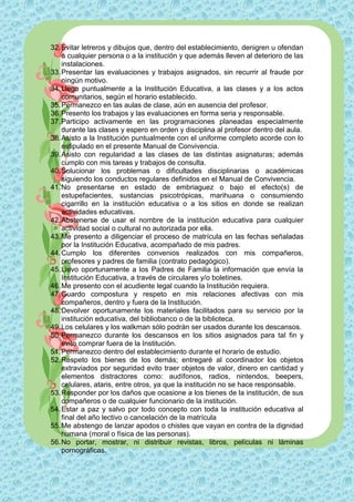 32. Evitar letreros y dibujos que, dentro del establecimiento, denigren u ofendan
    a cualquier persona o a la institución y que además lleven al deterioro de las
    instalaciones.
33. Presentar las evaluaciones y trabajos asignados, sin recurrir al fraude por
    ningún motivo.
34. Llego puntualmente a la Institución Educativa, a las clases y a los actos
    comunitarios, según el horario establecido.
35. Permanezco en las aulas de clase, aún en ausencia del profesor.
36. Presento los trabajos y las evaluaciones en forma seria y responsable.
37. Participo activamente en las programaciones planeadas especialmente
    durante las clases y espero en orden y disciplina al profesor dentro del aula.
38. Asisto a la Institución puntualmente con el uniforme completo acorde con lo
    estipulado en el presente Manual de Convivencia.
39. Asisto con regularidad a las clases de las distintas asignaturas; además
    cumplo con mis tareas y trabajos de consulta.
40. Solucionar los problemas o dificultades disciplinarias o académicas
    siguiendo los conductos regulares definidos en el Manual de Convivencia.
41. No presentarse en estado de embriaguez o bajo el efecto(s) de
    estupefacientes, sustancias psicotrópicas, marihuana o consumiendo
    cigarrillo en la institución educativa o a los sitios en donde se realizan
    actividades educativas.
42. Abstenerse de usar el nombre de la institución educativa para cualquier
    actividad social o cultural no autorizada por ella.
43. Me presento a diligenciar el proceso de matrícula en las fechas señaladas
    por la Institución Educativa, acompañado de mis padres.
44. Cumplo los diferentes convenios realizados con mis compañeros,
    profesores y padres de familia (contrato pedagógico).
45. Llevo oportunamente a los Padres de Familia la información que envía la
    Institución Educativa, a través de circulares y/o boletines.
46. Me presento con el acudiente legal cuando la Institución requiera.
47. Guardo compostura y respeto en mis relaciones afectivas con mis
    compañeros, dentro y fuera de la Institución.
48. Devolver oportunamente los materiales facilitados para su servicio por la
    institución educativa, del bibliobanco o de la biblioteca.
49. Los celulares y los walkman sólo podrán ser usados durante los descansos.
50. Permanezco durante los descansos en los sitios asignados para tal fin y
    evito comprar fuera de la Institución.
51. Permanezco dentro del establecimiento durante el horario de estudio.
52. Respeto los bienes de los demás; entregaré al coordinador los objetos
    extraviados por seguridad evito traer objetos de valor, dinero en cantidad y
    elementos distractores como: audífonos, radios, nintendos, beepers,
    celulares, ataris, entre otros, ya que la institución no se hace responsable.
53. Responder por los daños que ocasione a los bienes de la institución, de sus
    compañeros o de cualquier funcionario de la institución.
54. Estar a paz y salvo por todo concepto con toda la institución educativa al
    final del año lectivo o cancelación de la matrícula
55. Me abstengo de lanzar apodos o chistes que vayan en contra de la dignidad
    humana (moral o física de las personas).
56. No portar, mostrar, ni distribuir revistas, libros, películas ni láminas
    pornográficas.
 
