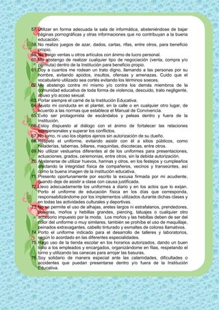57. Utilizar en forma adecuada la sala de informática, absteniéndose de bajar
    páginas pornográficas y otras informaciones que no contribuyan a la buena
    educación.
58. No realizo juegos de azar, dados, cartas, rifas, entre otros, para beneficio
    propio.
59. No traigo ventas u otros artículos con ánimo de lucro personal.
60. Me abstengo de realizar cualquier tipo de negociación (venta, compra y/o
    permuta) dentro de la Institución para beneficio propio.
61. Doy a cuantos me rodean un trato digno, llamando a las personas por su
    nombre, evitando apodos, insultos, ofensas y amenazas. Cuido que el
    vocabulario utilizado sea cortés evitando los términos soeces.
62. Me abstengo contra mí mismo y/o contra los demás miembros de la
    comunidad educativa de toda forma de violencia, descuido, trato negligente,
    abuso y/o acoso sexual.
63. Portar siempre el carné de la Institución Educativa.
64. Ajusto mi conducta en el plantel, en la calle o en cualquier otro lugar, de
    acuerdo a las normas que establece el Manual de Convivencia.
65. Evito ser protagonista de escándalos y peleas dentro y fuera de la
    Institución.
66. Estoy dispuesto al diálogo con el ánimo de fortalecer las relaciones
    interpersonales y superar los conflictos.
67. No tomo, ni uso los objetos ajenos sin autorización de su dueño.
68. Respeto el uniforme, evitando asistir con él a sitios públicos, como
    heladerías, tabernas, billares, maquinitas, discotecas, entre otros.
69. No utilizar vestuarios diferentes al de los uniformes para presentaciones,
    actuaciones, grados, ceremonias, entre otros, sin la debida autorización.
70. Abstenerse de utilizar huevos, harinas y otros, en los festejos y cumpleaños
    afectando la integridad física de compañeros, vecinos y transeúntes, así
    como la buena imagen de la institución educativa.
71. Presento oportunamente por escrito la excusa firmada por mi acudiente,
    cuando deje de asistir a clase con causa justificada.
72. Llevo adecuadamente los uniformes a diario y en los actos que lo exijan.
    Porto el uniforme de educación física en los días que corresponda,
    responsabilizándome por los implementos utilizados durante dichas clases y
    en todas las actividades culturales y deportivas.
73. No se permite el uso de alhajas, aretes largos ni estrafalarios, prendedores,
    pulseras, moños y hebillas grandes, piercing, tatuajes o cualquier otro
    accesorio impuesto por la moda. Los moños y las hebillas deben de ser del
    color del uniforme o muy similares, también se prohíbe el uso de maquillaje,
    peinados extravagantes, cabello tinturado y esmaltes de colores llamativos.
74. Porto el uniforme indicado para el desarrollo de talleres y laboratorios,
    según lo acordado en las diferentes especialidades.
75. Hago uso de la tienda escolar en los horarios autorizados, dando un buen
    trato a los empleados y encargados, organizándome en filas, respetando el
    turno y utilizando las canecas para arrojar las basuras.
76. Soy solidario de manera especial ante las calamidades, dificultades o
    accidentes que puedan presentarse dentro y/o fuera de la Institución
    Educativa.
 