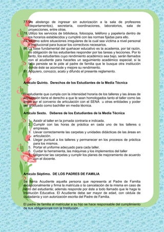 77. Me abstengo de ingresar sin autorización a la sala de profesores
    (departamentos), secretaría, coordinaciones, laboratorios, sala de
    proyecciones, entre otras.
78. Utilizo los servicios de biblioteca, fotocopia, teléfono y papelería dentro de
    los horarios establecidos y cumpliré con las normas fijadas para ello.
79. Informo sobre situaciones irregulares de la cual sea víctima a nivel personal
    o institucional para buscar los correctivos necesarios.
80. La base fundamental del quehacer educativo es la academia, por tal razón,
    es obligación de los estudiantes responder por las tareas y lecciones. Por lo
    tanto, los estudiantes cuyo rendimiento académico sea bajo, serán llamados
    con el acudiente para hacerles un seguimiento académico especial; si la
    falta persiste se le pide al padre de familia que le busque otra institución
    donde éste se acomode y mejore su rendimiento.
81. Adquiero, conozco, acato y difundo el presente reglamento.


Artículo Quinto. Derechos de los Estudiantes de la Media Técnica


El estudiante que cumpla con la intensidad horaria de los talleres y las áreas de
articulación tiene el derecho a que le sean homologados tanto el taller como las
áreas por el convenio de articulación con el SENA u otras entidades y poder
ser graduado como bachiller en media técnica.

Artículo Sexto. Deberes de los Estudiantes de la Media Técnica

   1. Asistir al taller en la jornada contraria e indicada.
   2. Cumplir con las horas de práctica en cada uno de los talleres o
      empresas.
   3. Llevar correctamente las carpetas y unidades didácticas de las áreas en
      articulación.
   4. Llegar puntual a los talleres y permanecer en los procesos de práctica
      para los mismos.
   5. Portar el uniforme adecuado para cada taller.
   6. Cuidar la herramienta, las máquinas y los implementos del taller
   7. Diligenciar las carpetas y cumplir los planes de mejoramiento de acuerdo
      con el docente.



Artículo Séptimo. DE LOS PADRES DE FAMILIA

Se llama Acudiente aquella persona que representa al Padre de Familia
excepcionalmente y firma la matrícula o la cancelación de la misma en caso de
retiro del estudiante; además responde por éste a todo llamado que le haga la
Institución Educativa. El Acudiente debe ser mayor de edad, con cédula de
ciudadanía y con autorización escrita del Padre de Familia.

El padre de familia al matricular a su hijo se hace responsable del cumplimiento
de sus obligaciones con la Institución.
 