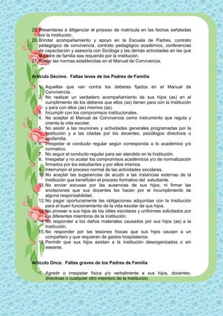 25. Presentarse a diligenciar el proceso de matrícula en las fechas señaladas
    por la Institución.
26. Brindar acompañamiento y apoyo en la Escuela de Padres, contrato
    pedagógico de convivencia, contrato pedagógico académico, conferencias
    de capacitación y asesoría con Sicóloga y las demás actividades en las que
    el padre de familia sea requerido por la institución.
27. Acatar las normas establecidas en el Manual de Convivencia.


Artículo Décimo. Faltas leves de los Padres de Familia

   1. Aquellas que van contra los deberes fijados en el Manual de
       Convivencia.
   2. No realizar un verdadero acompañamiento de sus hijos (as) en el
       cumplimiento de los deberes que ellos (as) tienen para con la Institución
       y para con ellos (as) mismos (as).
   3. Incumplir con los compromisos institucionales.
   4. No aceptar el Manual de Convivencia como instrumento que regula y
       orienta la vida escolar.
   5. No asistir a las reuniones y actividades generales programadas por la
       Institución y a las citadas por los docentes, psicólogos directivos o
       asofamilia.
   6. Irrespetar el conducto regular según corresponda a lo académico y/o
       normativo.
   7. No seguir el conducto regular para ser atendido en la Institución.
   8. Irrespetar y no acatar los compromisos académicos y/o de normalización
       firmados por los estudiantes y por ellos mismos.
   9. Interrumpir el proceso normal de las actividades escolares.
   10. No aceptar las sugerencias de acudir a las instancias externas de la
       Institución que beneficien el proceso formativo del estudiante.
   11. No enviar excusas por las ausencias de sus hijos, ni firmar las
       anotaciones que sus docentes les hacen por el incumplimiento de
       alguna responsabilidad.
   12. No pagar oportunamente las obligaciones adquiridas con la Institución
       para el buen funcionamiento de la vida escolar de sus hijos.
   13. No proveer a sus hijos de los útiles escolares y uniformes solicitados por
       los diferentes miembros de la Institución.
   14. No responder a los daños materiales causados por sus hijos (as) a la
       Institución.
   15. No responder por las lesiones físicas que sus hijos causen a un
       compañero y que requieran de gastos hospitalarios.
   16. Permitir que sus hijos asistan a la Institución desorganizados o sin
       asearse.


Artículo Once. Faltas graves de los Padres de Familia

   1. Agredir o irrespetar física y/o verbalmente a sus hijos, docentes,
      directivas o cualquier otro miembro de la Institución.
 