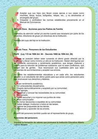 2. Aceptar que sus hijos (as) lleven cosas ajenas a sus casas como
      mochilas, libros, buzos, bolígrafos, relojes, etc., y no devolverlas al
      encargado del grupo.
   3. Irrespetar o contradecir las normas establecidas previamente en el
      Manual de Convivencia.


Artículo Doce. Acciones para los Padres de Familia

Llamados de atención verbal y/o escrita cuando sea necesario por parte de los
docentes, directores de grupo y/o directivas de la Institución.

Pérdida del cupo del hijo en la Institución.



Artículo Trece. Personero de los Estudiantes

Perfil (Ley 115 de 1994 Art. 94 - Decreto 1860 de 1994 Art. 28)

Quienes se postulen deben estar cursando el último grado ofrecido por la
Institución y llevar como mínimo un año en la Institución. Deben distinguirse por
su excelente convivencia y rendimiento académico, que tengan madurez y
criterio para la solución de problemas cotidianos; que no sean conflictivos, que
tengan don de gentes. Que reconozcan sus cualidades pero que sean
consientes de sus limitaciones y acepten sus errores.

En todos los establecimientos educativos y en cada año, los estudiantes
elegirán a un estudiante del último grado para que actúe como personero para
que promuevan sus derechos y deberes.

1. Buen rendimiento académico.
2. Sin antecedentes disciplinarios.
3. Elegido democráticamente y aceptado por su comunidad.
4. Dar ejemplo.
5. Identificar y conocer las necesidades de su comunidad.
6. Ser honesto.
7. Saber escuchar y no imponer sus puntos de vista.
8. Buen comunicador.
9. No tomar decisiones a espaldas de su comunidad.
10. Saber delegar; involucrar a todos en las tareas.
11. Valorar las propuestas de los demás.
12. Reconocer y aprender de los errores.

El perfil del personero también puede ser el representante de grupo.

Funciones del personero

Impulsar la formación de valores que promueve la Institución Educativa Alberto
Lebrún Múnera
 