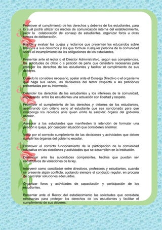 Promover el cumplimiento de los derechos y deberes de los estudiantes, para
lo cual podrá utilizar los medios de comunicación interna del establecimiento,
pedir la colaboración del consejo de estudiantes, organizar foros u otras
formas de deliberación.

Recibir y evaluar las quejas y reclamos que presenten los educandos sobre
lesiones a sus derechos y las que formule cualquier persona de la comunidad
sobre el incumplimiento de las obligaciones de los estudiantes.

Presentar ante el rector o el Director Administrativo, según sus competencias,
las solicitudes de oficio o a petición de parte que considere necesarias para
proteger los derechos de los estudiantes y facilitar el cumplimiento de sus
deberes.

Cuando lo considere necesario, apelar ante el Consejo Directivo o el organismo
que haga sus veces, las decisiones del rector respecto a las peticiones
presentadas por su intermedio.

Defender los derechos de los estudiantes y los intereses de la comunidad,
impulsando entre los estudiantes una actuación con libertad y respeto.

Promover el cumplimiento de los derechos y deberes de los estudiantes,
asesorando con criterio serio al estudiante que sea sancionado para que
interponga los recursos ante quien emite la sanción: órgano del gobierno
escolar.

Asesorar a los estudiantes que manifiesten la intención de formular una
petición o queja, por cualquier situación que consideren anormal.

Velar por el correcto cumplimiento de las decisiones y actividades que deben
cumplir los órganos del gobierno escolar.

Promover el correcto funcionamiento de la participación de la comunidad
educativa en las elecciones y actividades que se desarrollen en la institución.

Denunciar ante las autoridades competentes, hechos que puedan ser
constitutivos de violaciones de la ley.

Intervenir como conciliador entre directivos, profesores y estudiantes, cuando
se presente algún conflicto, agotando siempre el conducto regular, en procura
de concretar soluciones adecuadas.

Organizar foros y actividades de capacitación y participación de los
estudiantes.

Presentar ante el Rector del establecimiento las solicitudes que considere
necesarias para proteger los derechos de los estudiantes y facilitar el
cumplimiento de sus deberes.
 