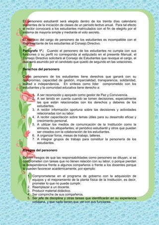 El personero estudiantil será elegido dentro de los treinta días calendario
siguientes de la iniciación de clases de un período lectivo anual. Para tal efecto
el rector convocará a los estudiantes matriculados con el fin de elegirlo por el
sistema de mayoría simple y mediante el voto secreto.

El ejercicio del cargo de personero de los estudiantes es incompatible con el
Representante de los estudiantes al Consejo Directivo.

Parágrafo 1º.: Cuando el personero de los estudiantes no cumpla con sus
funciones o su perfil no corresponda al estipulado en el presente Manual, el
Consejo Directivo solicitará al Consejo de Estudiantes que revoque el cargo, el
cual será asumido por el candidato que quedó de segundo en las votaciones.

Derechos del personero

Como personero de los estudiantes tiene derechos que ganará con su
compromiso, capacidad de gestión, imparcialidad, transparencia, solidaridad,
lealtad e independencia. En síntesis como líder comprometido con los
estudiantes y la comunidad educativa tiene derecho a:

      1. A ser reconocido y apoyado como gestor de Paz y Convivencia.
      2. A ser tenido en cuenta cuando se tomen decisiones, especialmente
         las que están relacionadas con los derechos y deberes de los
         estudiantes.
      3. A recibir información oportuna sobre las decisiones y actividades
         relacionadas con su labor.
      4. A recibir capacitación sobre temas útiles para su desarrollo eficaz y
         crecimiento personal.
      5. A utilizar los medios de comunicación de la Institución como la
         emisora, los altoparlantes, el periódico estudiantil y otros que puedan
         ser creados con la colaboración de los estudiantes.
      6. A organizar foros, mesas de trabajo, talleres.
      7. A integrar grupos de trabajo para constituir la personería de los
         estudiantes.

Riesgos del personero

Existen riesgos de que las responsabilidades como personero se diluyan, si se
comprometen con tareas que no tienen relación con su labor, o porque pierdan
la independencia frente a algunos compañeros o frente a los docentes porque
lo pueden favorecer académicamente, por ejemplo:

   1. Comprometerse en el programa de gobierno con la adquisición de
      equipos y el mejoramiento de la planta física de la Institución, es decir,
      prometer lo que no puede cumplir.
   2. Reemplazar a un docente.
   3. Producir material didáctico.
   4. Ser compinche de sus compañeros.
   5. Ser jefe de disciplina y otras tareas que identificarán en su experiencia
      cotidiana, y que nada tienen que ver con sus funciones.
 