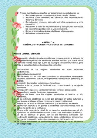 6. A fin de cuentas lo que significa ser personero de los estudiantes es:
          o Reconocer que ser ciudadano no solo es cumplir 18 años.
          o Asumirse como ciudadano en formación con responsabilidad,
             deberes y derechos.
          o Ser solidario y promover este valor entre los compañeros y en la
             comunidad.
          o Reconocer el valor de la participación y trabajar para que todos
             los estudiantes participen en la vida institucional.
          o Ser un enamorado da la paz, el diálogo y los acuerdos.
          o Reflexionar antes de actuar.



                          CAPÍTULO V.
          ESTÍMULOS Y CORRECTIVOS DE LOS ESTUDIANTES



Artículo Catorce. Estímulos

En la educación, el estímulo debe considerarse como un premio al esfuerzo de
un comportamiento positivo del estudiante, el mejor estímulo que puede recibir
una persona cuando hace algo bueno es su propia satisfacción personal, pero
además, la escuela establece los siguientes estímulos:

1. Proclamación de los mejores estudiantes en actos especiales
    (verbalmente).
2. Izada del pabellón nacional.
3. Felicitaciones por su buen comportamiento o sobresaliente desempeño:
    deportivo, académico, cultural, de superación y colaboración personal y en
    público.
4. Imposición de medallas y distinciones honoríficas.
5. Resaltar ante los padres de familia el buen comportamiento y trabajo del
    estudiante.
6. Participación en paseos, salidas recreativas y jornadas pedagógicas.
7. Ser nombrado monitor de algunas asignaturas.
8. Diploma de honor para los mejores estudiantes al finalizar el año
    académico.
9. Se da estímulo académico en notas por participar en actos culturales y
    eventos que enaltecen el buen nombre y la imagen institucional.
10. Asignación de notas e informes cualitativos que resalten su excelencia.
11. Información oportuna a los padres o acudientes sobre los buenos actos de
    su hijo (a) dentro de la Institución.
12. .Exonera del pago de la mitad de los derechos académicos para el año
    siguiente a los estudiantes destacados por su buen rendimiento académico.
13. Se da un estímulo al grupo, con un día recreativo extraclase por:
    rendimiento académico, comportamiento, aseo, colaboración, compromiso,
    decoración, integración, entre otros, en cada uno de los períodos.
14. Se publica en cartelera los estudiantes que se destaquen por su excelencia
    en cada período.
 