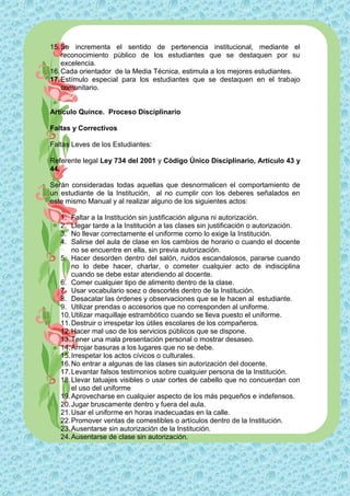15. Se incrementa el sentido de pertenencia institucional, mediante el
    reconocimiento público de los estudiantes que se destaquen por su
    excelencia.
16. Cada orientador de la Media Técnica, estimula a los mejores estudiantes.
17. Estímulo especial para los estudiantes que se destaquen en el trabajo
    comunitario.


Artículo Quince. Proceso Disciplinario

Faltas y Correctivos

Faltas Leves de los Estudiantes:

Referente legal Ley 734 del 2001 y Código Único Disciplinario, Artículo 43 y
44.

Serán consideradas todas aquellas que desnormalicen el comportamiento de
un estudiante de la Institución, al no cumplir con los deberes señalados en
este mismo Manual y al realizar alguno de los siguientes actos:

   1.  Faltar a la Institución sin justificación alguna ni autorización.
   2.  Llegar tarde a la Institución a las clases sin justificación o autorización.
   3.  No llevar correctamente el uniforme como lo exige la Institución.
   4.  Salirse del aula de clase en los cambios de horario o cuando el docente
       no se encuentre en ella, sin previa autorización.
   5. Hacer desorden dentro del salón, ruidos escandalosos, pararse cuando
       no lo debe hacer, charlar, o cometer cualquier acto de indisciplina
       cuando se debe estar atendiendo al docente.
   6. Comer cualquier tipo de alimento dentro de la clase.
   7. Usar vocabulario soez o descortés dentro de la Institución.
   8. Desacatar las órdenes y observaciones que se le hacen al estudiante.
   9. Utilizar prendas o accesorios que no corresponden al uniforme.
   10. Utilizar maquillaje estrambótico cuando se lleva puesto el uniforme.
   11. Destruir o irrespetar los útiles escolares de los compañeros.
   12. Hacer mal uso de los servicios públicos que se dispone.
   13. Tener una mala presentación personal o mostrar desaseo.
   14. Arrojar basuras a los lugares que no se debe.
   15. Irrespetar los actos cívicos o culturales.
   16. No entrar a algunas de las clases sin autorización del docente.
   17. Levantar falsos testimonios sobre cualquier persona de la Institución.
   18. Llevar tatuajes visibles o usar cortes de cabello que no concuerdan con
       el uso del uniforme
   19. Aprovecharse en cualquier aspecto de los más pequeños e indefensos.
   20. Jugar bruscamente dentro y fuera del aula.
   21. Usar el uniforme en horas inadecuadas en la calle.
   22. Promover ventas de comestibles o artículos dentro de la Institución.
   23. Ausentarse sin autorización de la Institución.
   24. Ausentarse de clase sin autorización.
 