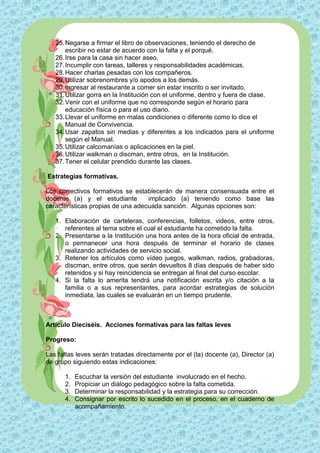 25. Negarse a firmar el libro de observaciones, teniendo el derecho de
       escribir no estar de acuerdo con la falta y el porqué.
   26. Irse para la casa sin hacer aseo.
   27. Incumplir con tareas, talleres y responsabilidades académicas.
   28. Hacer charlas pesadas con los compañeros.
   29. Utilizar sobrenombres y/o apodos a los demás.
   30. Ingresar al restaurante a comer sin estar inscrito o ser invitado.
   31. Utilizar gorra en la Institución con el uniforme, dentro y fuera de clase.
   32. Venir con el uniforme que no corresponde según el horario para
       educación física o para el uso diario.
   33. Llevar el uniforme en malas condiciones o diferente como lo dice el
       Manual de Convivencia.
   34. Usar zapatos sin medias y diferentes a los indicados para el uniforme
       según el Manual.
   35. Utilizar calcomanías o aplicaciones en la piel.
   36. Utilizar walkman o discman, entre otros, en la Institución.
   37. Tener el celular prendido durante las clases.

Estrategias formativas.

Los correctivos formativos se establecerán de manera consensuada entre el
docente (a) y el estudiante        implicado (a) teniendo como base las
características propias de una adecuada sanción. Algunas opciones son:

   1. Elaboración de carteleras, conferencias, folletos, videos, entre otros,
      referentes al tema sobre el cual el estudiante ha cometido la falta.
   2. Presentarse a la Institución una hora antes de la hora oficial de entrada,
      o permanecer una hora después de terminar el horario de clases
      realizando actividades de servicio social.
   3. Retener los artículos como vídeo juegos, walkman, radios, grabadoras,
      discman, entre otros, que serán devueltos 8 días después de haber sido
      retenidos y si hay reincidencia se entregan al final del curso escolar.
   4. Si la falta lo amerita tendrá una notificación escrita y/o citación a la
      familia o a sus representantes, para acordar estrategias de solución
      inmediata, las cuales se evaluarán en un tiempo prudente.



Artículo Dieciséis. Acciones formativas para las faltas leves

Progreso:

Las faltas leves serán tratadas directamente por el (la) docente (a), Director (a)
de grupo siguiendo estas indicaciones:

      1.   Escuchar la versión del estudiante involucrado en el hecho.
      2.   Propiciar un diálogo pedagógico sobre la falta cometida.
      3.   Determinar la responsabilidad y la estrategia para su corrección.
      4.   Consignar por escrito lo sucedido en el proceso, en el cuaderno de
           acompañamiento.
 