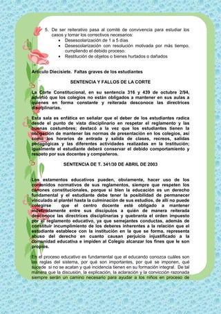 5. De ser reiterativo pasa al comité de convivencia para estudiar los
         casos y tomar los correctivos necesarios:
             Desescolarización de 1 a 5 días
             Desescolarización con resolución motivada por más tiempo,
               cumpliendo el debido proceso.
             Restitución de objetos o bienes hurtados o dañados


Artículo Diecisiete. Faltas graves de los estudiantes

                   SENTENCIA Y FALLOS DE LA CORTE

La Corte Constitucional, en su sentencia 316 y 439 de octubre 2/94,
advirtió que los colegios no están obligados a mantener en sus aulas a
quienes en forma constante y reiterada desconoce las directrices
disciplinarias.

Esta sala es enfática en señalar que el deber de los estudiantes radica
desde el punto de vista disciplinario en respetar el reglamento y las
buenas costumbres; destacó a la vez que los estudiantes tienen la
obligación de mantener las normas de presentación en los colegios, así
como los horarios de entrada y salida de clases, recreos, salidas
pedagógicas y las diferentes actividades realizadas en la Institución;
igualmente el estudiante deberá conservar el debido comportamiento y
respeto por sus docentes y compañeros.

               SENTENCIA DE T. 341/30 DE ABRIL DE 2003


Los estamentos educativos pueden, obviamente, hacer uso de los
contenidos normativos de sus reglamentos, siempre que respeten los
cánones constitucionales, porque si bien la educación es un derecho
fundamental y el estudiante debe tener la posibilidad de permanecer
vinculado al plantel hasta la culminación de sus estudios, de allí no puede
colegirse     que el centro docente esté obligado a mantener
indefinidamente entre sus discípulos a quién de manera reiterada
desconoce las directrices disciplinarias y quebranta el orden impuesto
por el reglamento educativo, ya que semejantes conductas, además de
constituir incumplimiento de los deberes inherentes a la relación que el
estudiante establece con la institución en la que se forma, representa
abuso del derecho en cuanto causan perjuicio injustificado a la
comunidad educativa e impiden al Colegio alcanzar los fines que le son
propios.

En el proceso educativo es fundamental que el educando conozca cuáles son
las reglas del sistema, por qué son importantes, por qué se imponen, qué
sucede si no se acatan y qué incidencia tienen en su formación integral. De tal
manera que la discusión, la explicación, la aclaración y la convicción razonada
siempre serán un camino necesario para ayudar a los niños en proceso de
 