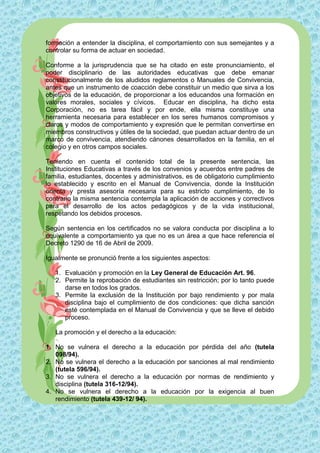 formación a entender la disciplina, el comportamiento con sus semejantes y a
controlar su forma de actuar en sociedad.

Conforme a la jurisprudencia que se ha citado en este pronunciamiento, el
poder disciplinario de las autoridades educativas que debe emanar
constitucionalmente de los aludidos reglamentos o Manuales de Convivencia,
antes que un instrumento de coacción debe constituir un medio que sirva a los
objetivos de la educación, de proporcionar a los educandos una formación en
valores morales, sociales y cívicos. Educar en disciplina, ha dicho esta
Corporación, no es tarea fácil y por ende, ella misma constituye una
herramienta necesaria para establecer en los seres humanos compromisos y
claros y modos de comportamiento y expresión que le permitan convertirse en
miembros constructivos y útiles de la sociedad, que puedan actuar dentro de un
marco de convivencia, atendiendo cánones desarrollados en la familia, en el
colegio y en otros campos sociales.

Teniendo en cuenta el contenido total de la presente sentencia, las
Instituciones Educativas a través de los convenios y acuerdos entre padres de
familia, estudiantes, docentes y administrativos, es de obligatorio cumplimiento
lo establecido y escrito en el Manual de Convivencia, donde la Institución
orienta y presta asesoría necesaria para su estricto cumplimiento, de lo
contrario la misma sentencia contempla la aplicación de acciones y correctivos
para el desarrollo de los actos pedagógicos y de la vida institucional,
respetando los debidos procesos.

Según sentencia en los certificados no se valora conducta por disciplina a lo
equivalente a comportamiento ya que no es un área a que hace referencia el
Decreto 1290 de 16 de Abril de 2009.

Igualmente se pronunció frente a los siguientes aspectos:

   1. Evaluación y promoción en la Ley General de Educación Art. 96.
   2. Permite la reprobación de estudiantes sin restricción; por lo tanto puede
      darse en todos los grados.
   3. Permite la exclusión de la Institución por bajo rendimiento y por mala
      disciplina bajo el cumplimiento de dos condiciones: que dicha sanción
      esté contemplada en el Manual de Convivencia y que se lleve el debido
      proceso.

   La promoción y el derecho a la educación:

1. No se vulnera el derecho a la educación por pérdida del año (tutela
   098/94).
2. No se vulnera el derecho a la educación por sanciones al mal rendimiento
   (tutela 596/94).
3. No se vulnera el derecho a la educación por normas de rendimiento y
   disciplina (tutela 316-12/94).
4. No se vulnera el derecho a la educación por la exigencia al buen
   rendimiento (tutela 439-12/ 94).
 