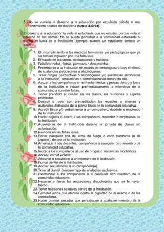 5. No se vulnera el derecho a la educación por expulsión debido al mal
   rendimiento o faltas de disciplina (tutela 439/94).

El derecho a la educación lo viola el estudiante que no estudia, porque viola el
derecho de los demás. No se puede perturbar a la comunidad estudiantil ni
dentro, ni fuera de la Institución (ejemplo: cuando un estudiante comete un
delito).

      1. El incumplimiento a las medidas formativas y/o pedagógicas que ya
          se habían impuesto por una falta leve.
      2. El fraude en las tareas, evaluaciones y trabajos.
      3. Falsificar notas, firmas, permisos o documentos.
      4. Presentarse a la Institución en estado de embriaguez o bajo el efecto
          de sustancias psicoactivas o alucinógenas.
      5. Traer drogas psicoactivas o alucinógenas y/o sustancias alcohólicas
          a la Institución, consumirlas o comercializarlas dentro de ella.
      6. Azuzar a los compañeros en enfrentamientos y peleas dentro y fuera
          de la Institución o inducir premeditadamente a miembros de la
          comunidad a cometer faltas.
      7. Tener prendido el celular en las clases, en reuniones y lugares
          prohibidos.
      8. Destruir o rayar con premeditación los muebles o enseres y
          materiales didácticos de la planta física de la comunidad educativa.
      9. Agredir física y/o verbalmente a un compañero, docente o empleado
          de la Institución.
      10. Hurtar objetos o dinero a los compañeros, docentes o empleados de
          la Institución.
      11. Ausentarse de la Institución durante la jornada de clases sin
          autorización.
      12. Reincidir en las faltas leves.
      13. Portar cualquier tipo de arma de fuego o corto punzante (o de
          juguete), dentro de la Institución.
      14. Amenazar a los docentes, compañeros o cualquier otro miembro de
          la comunidad educativa.
      15. Incitar a los compañeros al uso de drogas o sustancias alcohólicas.
      16. Acceso carnal violento
      17. Asesinar o secuestrar a un miembro de la Institución.
      18. Fumar dentro de la Institución.
      19. Acosar sexualmente a un compañero(a).
      20. Traer al plantel cualquier tipo de artefactos explosivos.
      21. Extorsionar a los compañeros o a cualquier otro miembro de la
          comunidad educativa.
      22. Negarse a firmar las anotaciones disciplinarias que se le hayan
          hecho.
      23. Tener relaciones sexuales dentro de la Institución.
      24. Cometer actos que atenten contra la dignidad de sí mismo o de los
          compañeros.
      25. Hacer bromas pesadas que perjudiquen a cualquier miembro de la
          comunidad educativa.
 
