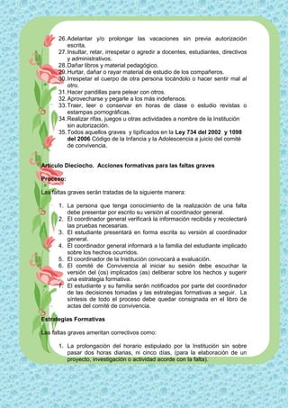 26. Adelantar y/o prolongar las vacaciones sin previa autorización
          escrita.
      27. Insultar, retar, irrespetar o agredir a docentes, estudiantes, directivos
          y administrativos.
      28. Dañar libros y material pedagógico.
      29. Hurtar, dañar o rayar material de estudio de los compañeros.
      30. Irrespetar el cuerpo de otra persona tocándolo o hacer sentir mal al
          otro.
      31. Hacer pandillas para pelear con otros.
      32. Aprovecharse y pegarle a los más indefensos.
      33. Traer, leer o conservar en horas de clase o estudio revistas o
          estampas pornográficas.
      34. Realizar rifas, juegos u otras actividades a nombre de la Institución
          sin autorización.
      35. Todos aquellos graves y tipificados en la Ley 734 del 2002 y 1098
          del 2006 Código de la Infancia y la Adolescencia a juicio del comité
          de convivencia.


Artículo Dieciocho. Acciones formativas para las faltas graves

Proceso:

Las faltas graves serán tratadas de la siguiente manera:

      1. La persona que tenga conocimiento de la realización de una falta
         debe presentar por escrito su versión al coordinador general.
      2. El coordinador general verificará la información recibida y recolectará
         las pruebas necesarias.
      3. El estudiante presentará en forma escrita su versión al coordinador
         general.
      4. El coordinador general informará a la familia del estudiante implicado
         sobre los hechos ocurridos.
      5. El coordinador de la Institución convocará a evaluación.
      6. El comité de Convivencia al iniciar su sesión debe escuchar la
         versión del (os) implicados (as) deliberar sobre los hechos y sugerir
         una estrategia formativa.
      7. El estudiante y su familia serán notificados por parte del coordinador
         de las decisiones tomadas y las estrategias formativas a seguir. La
         síntesis de todo el proceso debe quedar consignada en el libro de
         actas del comité de convivencia.

Estrategias Formativas

Las faltas graves ameritan correctivos como:

      1. La prolongación del horario estipulado por la Institución sin sobre
         pasar dos horas diarias, ni cinco días, (para la elaboración de un
         proyecto, investigación o actividad acorde con la falta).
 