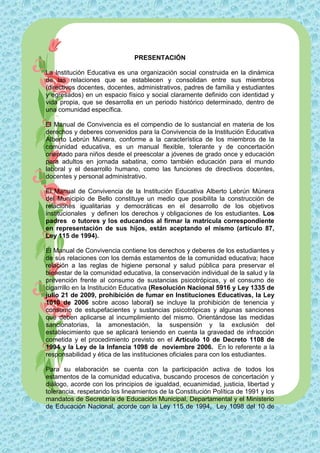 PRESENTACIÓN

La Institución Educativa es una organización social construida en la dinámica
de las relaciones que se establecen y consolidan entre sus miembros
(directivos docentes, docentes, administrativos, padres de familia y estudiantes
y egresados) en un espacio físico y social claramente definido con identidad y
vida propia, que se desarrolla en un periodo histórico determinado, dentro de
una comunidad específica.

El Manual de Convivencia es el compendio de lo sustancial en materia de los
derechos y deberes convenidos para la Convivencia de la Institución Educativa
Alberto Lebrún Múnera, conforme a la característica de los miembros de la
comunidad educativa, es un manual flexible, tolerante y de concertación
orientado para niños desde el preescolar a jóvenes de grado once y educación
para adultos en jornada sabatina, como también educación para el mundo
laboral y el desarrollo humano, como las funciones de directivos docentes,
docentes y personal administrativo.

El Manual de Convivencia de la Institución Educativa Alberto Lebrún Múnera
del Municipio de Bello constituye un medio que posibilita la construcción de
relaciones igualitarias y democráticas en el desarrollo de los objetivos
institucionales y definen los derechos y obligaciones de los estudiantes. Los
padres o tutores y los educandos al firmar la matrícula correspondiente
en representación de sus hijos, están aceptando el mismo (artículo 87,
Ley 115 de 1994).

El Manual de Convivencia contiene los derechos y deberes de los estudiantes y
de sus relaciones con los demás estamentos de la comunidad educativa; hace
relación a las reglas de higiene personal y salud pública para preservar el
bienestar de la comunidad educativa, la conservación individual de la salud y la
prevención frente al consumo de sustancias psicotrópicas, y el consumo de
cigarrillo en la Institución Educativa (Resolución Nacional 5916 y Ley 1335 de
julio 21 de 2009, prohibición de fumar en Instituciones Educativas, la Ley
1010 de 2006 sobre acoso laboral) se incluye la prohibición de tenencia y
consumo de estupefacientes y sustancias psicotrópicas y algunas sanciones
que deben aplicarse al incumplimiento del mismo. Orientándose las medidas
sancionatorias, la amonestación, la suspensión y la exclusión del
establecimiento que se aplicará teniendo en cuenta la gravedad de infracción
cometida y el procedimiento previsto en el Artículo 10 de Decreto 1108 de
1994 y la Ley de la Infancia 1098 de noviembre 2006. En lo referente a la
responsabilidad y ética de las instituciones oficiales para con los estudiantes.

Para su elaboración se cuenta con la participación activa de todos los
estamentos de la comunidad educativa, buscando procesos de concertación y
diálogo, acorde con los principios de igualdad, ecuanimidad, justicia, libertad y
tolerancia, respetando los lineamientos de la Constitución Política de 1991 y los
mandatos de Secretaría de Educación Municipal, Departamental y el Ministerio
de Educación Nacional, acorde con la Ley 115 de 1994, Ley 1098 del 10 de
 