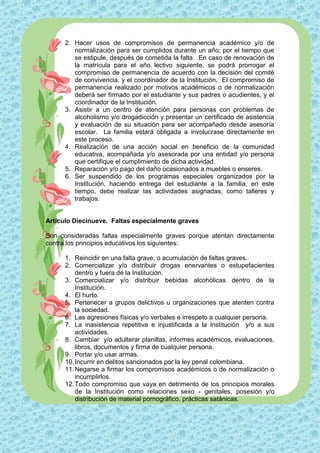 2. Hacer usos de compromisos de permanencia académico y/o de
         normalización para ser cumplidos durante un año; por el tiempo que
         se estipule, después de cometida la falta. En caso de renovación de
         la matrícula para el año lectivo siguiente, se podrá prorrogar el
         compromiso de permanencia de acuerdo con la decisión del comité
         de convivencia, y el coordinador de la Institución. El compromiso de
         permanencia realizado por motivos académicos o de normalización
         deberá ser firmado por el estudiante y sus padres o acudientes, y el
         coordinador de la Institución.
      3. Asistir a un centro de atención para personas con problemas de
         alcoholismo y/o drogadicción y presentar un certificado de asistencia
         y evaluación de su situación para ser acompañado desde asesoría
         escolar. La familia estará obligada a involucrase directamente en
         este proceso.
      4. Realización de una acción social en beneficio de la comunidad
         educativa, acompañada y/o asesorada por una entidad y/o persona
         que certifique el cumplimiento de dicha actividad.
      5. Reparación y/o pago del daño ocasionados a muebles o enseres.
      6. Ser suspendido de los programas especiales organizados por la
         Institución, haciendo entrega del estudiante a la familia, en este
         tiempo, debe realizar las actividades asignadas, como talleres y
         trabajos.


Artículo Diecinueve. Faltas especialmente graves

Son consideradas faltas especialmente graves porque atentan directamente
contra los principios educativos los siguientes:

      1. Reincidir en una falta grave, o acumulación de faltas graves.
      2. Comercializar y/o distribuir drogas enervantes o estupefacientes
          dentro y fuera de la Institución.
      3. Comercializar y/o distribuir bebidas alcohólicas dentro de la
          Institución.
      4. El hurto.
      5. Pertenecer a grupos delictivos u organizaciones que atenten contra
          la sociedad.
      6. Las agresiones físicas y/o verbales e irrespeto a cualquier persona.
      7. La inasistencia repetitiva e injustificada a la Institución y/o a sus
          actividades.
      8. Cambiar y/o adulterar planillas, informes académicos, evaluaciones,
          libros, documentos y firma de cualquier persona.
      9. Portar y/o usar armas.
      10. Incurrir en delitos sancionados por la ley penal colombiana.
      11. Negarse a firmar los compromisos académicos o de normalización o
          incumplirlos.
      12. Todo compromiso que vaya en detrimento de los principios morales
          de la Institución como relaciones sexo - genitales, posesión y/o
          distribución de material pornográfico, prácticas satánicas.
 