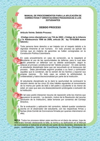 MANUAL DE PROCEDIMIENTOS PARA LA APLICACIÓN DE
           CORRECTIVOS Y ORIENTACIONES PEDAGÓGICAS A LOS
                            ESTUDIANTES


                           DEBIDO PROCESO

      Artículo Veinte. Debido Proceso:

       (Código único disciplinario Ley 734 de 2002 y Código de la Infancia
      y la Adolescencia 1098 de 2006, artículo 26. ley 1010/2006 acoso
      laboral.)

   1. Toda persona tiene derecho a ser tratada con el respeto debido a la
      dignidad inherente al ser humano. En todo proceso se aplican las
      normas que en materia de garantías se hallan consignadas en la
      Constitución Política Colombiana.

   2. En cada procedimiento en caso de corrección, se le respetará al
      estudiante el uso de las oportunidades de defensa, para lo cual éste
      podrá presentar un defensor con su debida autorización, según lo
      estipula el principio constitucional del “debido proceso”. En este sentido
      el estudiante disciplinado tiene que ser escuchado en el transcurso del
      proceso. Debe permitírsele esgrimir pruebas a su favor y controvertir
      aquellas que lo condenan, dar la versión de los hechos y exponer sus
      propias razones.       En todo caso se evitará la arbitrariedad, la
      unilateralidad y habrá discrecionalidad por parte de la Institución.

   3. Al estudiante disciplinado se le dará la oportunidad de contravenir la
      decisión dentro de los cinco (5) días hábiles siguientes al conocimiento
      de la misma por parte de éste o del padre o acudiente si es menor de
      edad, en caso que sea una desescolarización prolongada o exclusión de
      la Institución.

   4. En tal caso podrá interponer recurso de reposición ante los mismos que
      impusieron la sanción. La decisión, motivo de la Resolución del recurso
      (exclusión de la Institución), debe tomarse por consenso del Consejo
      Directivo.

   5. De la evaluación y aplicación del correctivo, deberá quedar constancia
      escrita en el observador del estudiante, con las respectivas firmas y
      fechas (Acta Comité de Convivencia firmada por quienes intervinieron en
      ella).


NOTA: Todos los procesos deben estar escritos en el diario de campo, hoja de
vida u otro formato destacando la falta, la norma y su tipificación en el Manual
de Convivencia e indicando el artículo por parte de los docentes, directores de
grupo, coordinadores, Comité de Convivencia Escolar, las Comisiones de
 