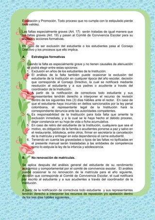 Evaluación y Promoción. Todo proceso que no cumpla con lo estipulado pierde
toda validez.

Las faltas especialmente graves (Art. 17) serán tratadas de igual manera que
las faltas graves (Art. 19) y pasan al Comité de Convivencia Escolar para su
análisis y acciones formativas.

En caso de ser exclusión del estudiante o los estudiantes pasa al Consejo
Directivo y los procesos que ello implica.

A.      Estrategias formativas

     Cuando la falta es especialmente grave y no tienen causales de atenuación
     se podrá elegir entre estas opciones:
     1. Exclusión en años de los estudiantes de la Institución.
     2. El análisis de la falta también puede ocasionar la exclusión del
        estudiante de la Institución en cualquier época del año escolar, decisión
        que corresponde al Consejo Directivo, la cual se notificará mediante
        resolución al estudiante y a sus padres o acudiente a través del
        coordinador de la Institución.
     3. A partir de la notificación de correctivos todo estudiante y sus
        representantes tendrán derecho a interponer el recurso de revisión
        dentro de los siguientes tres (3) días hábiles ante el rector. En caso de
        que el estudiante haya incurrido en delitos sancionados por la ley penal
        colombiana, el representante legal de la Institución hará la
        correspondiente denuncia ante las autoridades competentes.
     4. Es responsabilidad de la Institución para toda falta que amerite la
        exclusión inmediata, y a la cual se le haya hecho el debido proceso,
        dejar constancia en su hoja de vida o ficha acumulativa.
     5. En caso de retiro del estudiante de la Institución, cualquiera que sea el
        motivo, es obligación de la familia o acudientes ponerse a paz y salvo en
        el restaurante, biblioteca, entre otros, firmar en secretaría la cancelación
        de la matricula y entregar en esta dependencia el carne estudiantil.
     6. Teniendo en cuenta las gravedades o tipos de las faltas no tipificadas en
        el presente manual serán trasladadas a las entidades de competencia
        como lo estipula la ley de la infancia y adolescencia.


B.      No renovación de matrículas.

Se aplica después del análisis general del estudiante de su rendimiento
académico y comportamental por el comité de convivencia escolar. El análisis
puede ocasionar la no renovación de la matrícula para el año siguiente,
decisión que corresponde al Comité de Convivencia Escolar, el cual notificará
por escrito al estudiante y a sus acudientes a través del coordinador de la
Institución.

A partir de la notificación de correctivos todo estudiante y sus representantes
tendrán derecho a interponer los recursos de reposición y/o apelación dentro
de los tres días hábiles siguientes.
 