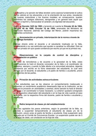 La disciplina y la sanción de faltas tendrán como esencia fundamental el cultivo
de los valores en los educandos y en la orientación de sus actos, rescatando
las buenas costumbres y los buenos modales; en consecuencia, quedan
prohibidos los castigos dolorosos, denigrantes y en general todo aquel que
tienden a reprimir y menoscabar el carácter y la dignidad del educando.

Según el Decreto 1423 de 1993 y teniendo en cuenta la Circular 42 de 1984,
Circular 40 de 1990, Circular 19 de 1994, emanadas del Ministerio de
Educación Nacional, además del Código del Menor, podrán imponerse los
siguientes correctivos:

C.    Amonestación en privado, interiorización de la norma a través de
un diálogo formativo

Diálogo directo entre el docente y el estudiante implicado en la falta,
estableciendo a su vez estímulos que ayuden a canalizar su dificultad. Esto se
hará en privado sin que quede constancia por escrito ya que es la primera vez.


D.   Observaciones en         la   carpeta   de    control   de   disciplina   y
amonestación en público

En caso de reincidencia y de acuerdo a la gravedad de la falta, estas
observaciones la hará el docente conocedor de la falta o el coordinador de
disciplina, siempre y cuando la falta afecte a la comunidad educativa, dejando
constancia por escrito en la ficha observador del estudiante, la cual será
firmada por el docente, el estudiante y el padre de familia o acudiente, previo
compromiso de las partes.


E.    Privación de actividades extracurriculares

A los estudiantes que se les observe un comportamiento inadecuado o
presenten un rendimiento académico desempeño bajo en la Institución, se les
aplicará la privación en actividades y eventos; dicha sanción la hará el director
de grupo o el coordinador si fuese necesario. Lo anterior quedará consignado
en la respectivo observador del estudiante o en la hoja de vida cuando el caso
lo amerite, con la respectiva firma del docente, padre de familia o acudiente y
estudiante.


F.    Retiro temporal de clases y/o del establecimiento

Una vez agotados los pasos anteriores, según la gravedad de la falta, se
procede a suspender temporalmente al estudiante de clases y/o de la
institución, previo aviso al padre de familia o acudiente. Esta suspensión será
aplicada por el Comité de Convivencia Escolar. La suspensión puede ser de 5
a 30 días de clase, con anotación en la hoja de vida.
 