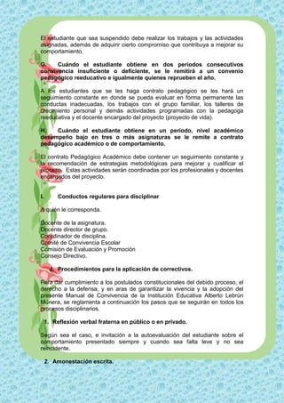 El estudiante que sea suspendido debe realizar los trabajos y las actividades
asignadas, además de adquirir cierto compromiso que contribuya a mejorar su
comportamiento.

G.    Cuándo el estudiante obtiene en dos períodos consecutivos
convivencia insuficiente o deficiente, se le remitirá a un convenio
pedagógico reeducativo e igualmente quienes reprueben el año.

A los estudiantes que se les haga contrato pedagógico se les hará un
seguimiento constante en donde se pueda evaluar en forma permanente las
conductas inadecuadas, los trabajos con el grupo familiar, los talleres de
crecimiento personal y demás actividades programadas con la pedagoga
reeducativa y el docente encargado del proyecto (proyecto de vida).

H.   Cuándo el estudiante obtiene en un período, nivel académico
desempeño bajo en tres o más asignaturas se le remite a contrato
pedagógico académico o de comportamiento.

El contrato Pedagógico Académico debe contener un seguimiento constante y
la recomendación de estrategias metodológicas para mejorar y cualificar el
proceso. Estas actividades serán coordinadas por los profesionales y docentes
encargados del proyecto.


I.        Conductos regulares para disciplinar

A quién le corresponda.

Docente de la asignatura.
Docente director de grupo.
Coordinador de disciplina.
Comité de Convivencia Escolar
Comisión de Evaluación y Promoción
Consejo Directivo.

      J. Procedimientos para la aplicación de correctivos.

Para dar cumplimiento a los postulados constitucionales del debido proceso, el
derecho a la defensa, y en aras de garantizar la vivencia y la adopción del
presente Manual de Convivencia de la Institución Educativa Alberto Lebrún
Múnera, se reglamenta a continuación los pasos que se seguirán en todos los
procesos disciplinarios.

     1. Reflexión verbal fraterna en público o en privado.

Según sea el caso, e invitación a la autoevaluación del estudiante sobre el
comportamiento presentado siempre y cuando sea falta leve y no sea
reincidente.

     2. Amonestación escrita.
 