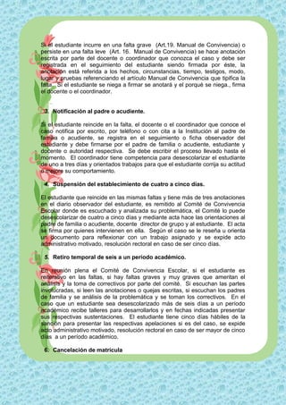 Si el estudiante incurre en una falta grave (Art.19. Manual de Convivencia) o
persiste en una falta leve (Art. 16. Manual de Convivencia) se hace anotación
escrita por parte del docente o coordinador que conozca el caso y debe ser
registrada en el seguimiento del estudiante siendo firmada por éste, la
anotación está referida a los hechos, circunstancias, tiempo, testigos, modo,
lugar y pruebas referenciando el artículo Manual de Convivencia que tipifica la
falta. Si el estudiante se niega a firmar se anotará y el porqué se niega., firma
el docente o el coordinador.


 3. Notificación al padre o acudiente.

Si el estudiante reincide en la falta, el docente o el coordinador que conoce el
caso notifica por escrito, por teléfono o con cita a la Institución al padre de
familia o acudiente, se registra en el seguimiento o ficha observador del
estudiante y debe firmarse por el padre de familia o acudiente, estudiante y
docente o autoridad respectiva. Se debe escribir el proceso llevado hasta el
momento. El coordinador tiene competencia para desescolarizar el estudiante
de uno a tres días y orientados trabajos para que el estudiante corrija su actitud
o mejore su comportamiento.

 4. Suspensión del establecimiento de cuatro a cinco días.

El estudiante que reincide en las mismas faltas y tiene más de tres anotaciones
en el diario observador del estudiante, es remitido al Comité de Convivencia
Escolar donde es escuchado y analizada su problemática, el Comité lo puede
desescolarizar de cuatro a cinco días y mediante acta hace las orientaciones al
padre de familia o acudiente, docente director de grupo y al estudiante. El acta
se firma por quienes intervienen en ella. Según el caso se le reseña u orienta
un documento para reflexionar con un trabajo asignado y se expide acto
administrativo motivado, resolución rectoral en caso de ser cinco días.

 5. Retiro temporal de seis a un período académico.

En reunión plena el Comité de Convivencia Escolar, si el estudiante es
reiterativo en las faltas, si hay faltas graves y muy graves que ameritan el
análisis y la toma de correctivos por parte del comité. Si escuchan las partes
involucradas, si leen las anotaciones o quejas escritas, si escuchan los padres
de familia y se análisis de la problemática y se toman los correctivos. En el
caso que un estudiante sea desescolarizado más de seis días a un período
académico recibe talleres para desarrollarlos y en fechas indicadas presentar
sus respectivas sustentaciones. El estudiante tiene cinco días hábiles de la
sanción para presentar las respectivas apelaciones si es del caso, se expide
acto administrativo motivado, resolución rectoral en caso de ser mayor de cinco
días a un período académico.

 6. Cancelación de matrícula
 