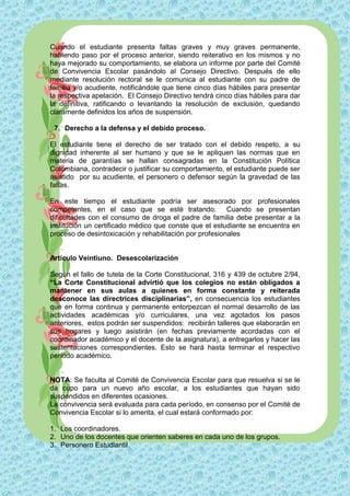 Cuando el estudiante presenta faltas graves y muy graves permanente,
habiendo paso por el proceso anterior, siendo reiterativo en los mismos y no
haya mejorado su comportamiento, se elabora un informe por parte del Comité
de Convivencia Escolar pasándolo al Consejo Directivo. Después de ello
mediante resolución rectoral se le comunica al estudiante con su padre de
familia y/o acudiente, notificándole que tiene cinco días hábiles para presentar
la respectiva apelación. El Consejo Directivo tendrá cinco días hábiles para dar
la definitiva, ratificando o levantando la resolución de exclusión, quedando
claramente definidos los años de suspensión.

 7. Derecho a la defensa y el debido proceso.

El estudiante tiene el derecho de ser tratado con el debido respeto, a su
dignidad inherente al ser humano y que se le apliquen las normas que en
materia de garantías se hallan consagradas en la Constitución Política
Colombiana, contradecir o justificar su comportamiento, el estudiante puede ser
asistido por su acudiente, el personero o defensor según la gravedad de las
faltas.

En este tiempo el estudiante podría ser asesorado por profesionales
competentes, en el caso que se esté tratando. Cuando se presentan
dificultades con el consumo de droga el padre de familia debe presentar a la
institución un certificado médico que conste que el estudiante se encuentra en
proceso de desintoxicación y rehabilitación por profesionales


Artículo Veintiuno. Desescolarización

Según el fallo de tutela de la Corte Constitucional, 316 y 439 de octubre 2/94,
“La Corte Constitucional advirtió que los colegios no están obligados a
mantener en sus aulas a quienes en forma constante y reiterada
desconoce las directrices disciplinarias”, en consecuencia los estudiantes
que en forma continua y permanente entorpezcan el normal desarrollo de las
actividades académicas y/o curriculares, una vez agotados los pasos
anteriores, estos podrán ser suspendidos: recibirán talleres que elaborarán en
sus hogares y luego asistirán (en fechas previamente acordadas con el
coordinador académico y el docente de la asignatura), a entregarlos y hacer las
sustentaciones correspondientes. Esto se hará hasta terminar el respectivo
período académico.


NOTA: Se faculta al Comité de Convivencia Escolar para que resuelva si se le
da cupo para un nuevo año escolar, a los estudiantes que hayan sido
suspendidos en diferentes ocasiones.
La convivencia será evaluada para cada período, en consenso por el Comité de
Convivencia Escolar si lo amerita, el cual estará conformado por:

1. Los coordinadores.
2. Uno de los docentes que orienten saberes en cada uno de los grupos.
3. Personero Estudiantil
 