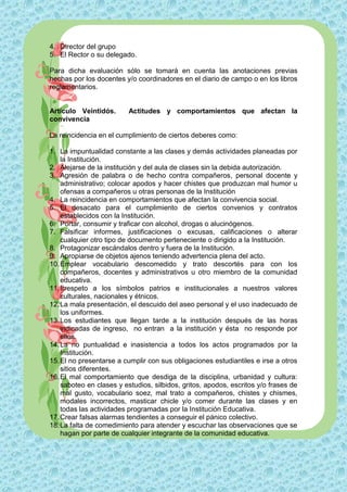 4. Director del grupo
5. El Rector o su delegado.

Para dicha evaluación sólo se tomará en cuenta las anotaciones previas
hechas por los docentes y/o coordinadores en el diario de campo o en los libros
reglamentarios.


Artículo Veintidós.       Actitudes y comportamientos que afectan la
convivencia

La reincidencia en el cumplimiento de ciertos deberes como:

1. La impuntualidad constante a las clases y demás actividades planeadas por
    la Institución.
2. Alejarse de la institución y del aula de clases sin la debida autorización.
3. Agresión de palabra o de hecho contra compañeros, personal docente y
    administrativo; colocar apodos y hacer chistes que produzcan mal humor u
    ofensas a compañeros u otras personas de la Institución
4. La reincidencia en comportamientos que afectan la convivencia social.
5. El desacato para el cumplimiento de ciertos convenios y contratos
    establecidos con la Institución.
6. Portar, consumir y traficar con alcohol, drogas o alucinógenos.
7. Falsificar informes, justificaciones o excusas, calificaciones o alterar
    cualquier otro tipo de documento perteneciente o dirigido a la Institución.
8. Protagonizar escándalos dentro y fuera de la Institución.
9. Apropiarse de objetos ajenos teniendo advertencia plena del acto.
10. Emplear vocabulario descomedido y trato descortés para con los
    compañeros, docentes y administrativos u otro miembro de la comunidad
    educativa.
11. Irrespeto a los símbolos patrios e institucionales a nuestros valores
    culturales, nacionales y étnicos.
12. La mala presentación, el descuido del aseo personal y el uso inadecuado de
    los uniformes.
13. Los estudiantes que llegan tarde a la institución después de las horas
    indicadas de ingreso, no entran a la institución y ésta no responde por
    ellos.
14. La no puntualidad e inasistencia a todos los actos programados por la
    Institución.
15. El no presentarse a cumplir con sus obligaciones estudiantiles e irse a otros
    sitios diferentes.
16. El mal comportamiento que desdiga de la disciplina, urbanidad y cultura:
    saboteo en clases y estudios, silbidos, gritos, apodos, escritos y/o frases de
    mal gusto, vocabulario soez, mal trato a compañeros, chistes y chismes,
    modales incorrectos, masticar chicle y/o comer durante las clases y en
    todas las actividades programadas por la Institución Educativa.
17. Crear falsas alarmas tendientes a conseguir el pánico colectivo.
18. La falta de comedimiento para atender y escuchar las observaciones que se
    hagan por parte de cualquier integrante de la comunidad educativa.
 