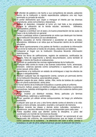 19. El ofender de palabra o de hecho a sus compañeros de estudio, peleando
    dentro de la institución o dando espectáculos callejeros una vez haya
    terminado su jornada de estudio.
20. El portar distractores que vayan a menguar el interés por las diversas
    asignaturas, actos comunitarios y descansos.
21. Motivar el desorden, irrespetar el turno y/o mal trato a los empleados
    durante la utilización de la tienda escolar, secretaría,              biblioteca,
    fotocopiadora, portería,.
22. El negarse a contribuir con el aseo y la buena presentación de las aulas de
    clase o de la institución en general.
23. Dañar o participar activa o pasivamente en actos que destruyen los bienes
    de la Institución Educativa y/o sus alrededores.
24. Daños causados en forma intencional o accidental en aulas de clase,
    laboratorios, biblioteca o en sitios que se frecuenten dentro de la actividad
    educativa.
25. No llevar oportunamente a los padres de familia o acudiente la información
    que envíe la institución a través de circulares, citaciones y/o boletines.
26. Indisponer el hogar con la Institución Educativa llevando información
    distorsionada.
27. Alterar los libros de calificaciones, registro de asistencia, certificados de
    estudio, ficha de seguimiento y demás documentación, como también el
    fraude o intento de fraude en evaluaciones.
28. Reincidir en quebrantar las normas reglamentarias de la Institución.
29. Cualquier falta contra la moral y las buenas costumbres: hurto, amenazas,
    extorsión, violencia ejercida contra compañeros o superiores, abuso y/o
    acoso sexual, entre otras.
30. Presentarse a la institución en estado de embriaguez o bajo los efectos de
    drogas o estupefacientes.
31. Realizar cualquier tipo de negociación (venta, compra y/o permuta) dentro
    de la Institución Educativa, para beneficio propio.
32. Realizar juegos de azar, dados, cartas, rifas, venta de boletas de cualquier
    tipo sin previa autorización, entre otros.
33. El fumar dentro de la Institución Educativa o cuando porta el uniforme.
34. Consumir, traficar, poseer y/o distribuir drogas, estupefacientes o sustancias
    psicoactivas, bebidas embriagantes o cualquiera otra sustancia dañina para
    la vida humana.
35. Portar, mostrar y/o distribuir revistas, libros, películas y/o láminas
    pornográficas, satánicas y subliminales.
36. Portar, guardar y/o utilizar armas cortopunzantes, de fuego y/o artefactos
    explosivos.
37. Cualquier acto que en una u otra forma atente contra el derecho a la vida:
    atraco a mano armada, secuestro, sicariato y corrupción de menores.
38. Realizar durante las clases y demás actos culturales, recreativos y
    académicos, asuntos diferentes a los que corresponden para cada caso.
39. Todos aquellos actos que atenten contra la disciplina, a juicio del
    coordinador y/o Comité de Convivencia Escolar.
40. En la Institución Educativa “Alberto Lebrún Múnera” se sancionará el uso
    inadecuado del uniforme, las automodificaciones que se hagan al mismo
    como: parches en la sudadera, , la alteración del color a tenis, camisa o
    sudadera y el uso de otros aditamentos que causen el deterioro del mismo.
 