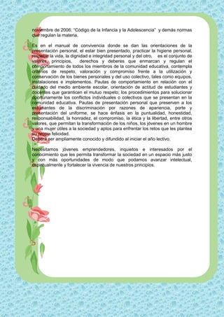 noviembre de 2006: “Código de la Infancia y la Adolescencia” y demás normas
que regulan la materia.

Es en el manual de convivencia donde se dan las orientaciones de la
presentación personal, el estar bien presentado, practicar la higiene personal,
respetar la vida, la dignidad e integridad personal y del otro, es el conjunto de
valores, principios,      derechos y deberes que enmarcan y regulan el
comportamiento de todos los miembros de la comunidad educativa, contempla
criterios de respeto, valoración y compromiso frente a la utilización y
conservación de los bienes personales y del uso colectivo, tales como equipos,
instalaciones e implementos. Pautas de comportamiento en relación con el
cuidado del medio ambiente escolar, orientación de actitud de estudiantes y
docentes que garanticen el mutuo respeto; los procedimientos para solucionar
oportunamente los conflictos individuales o colectivos que se presentan en la
comunidad educativa. Pautas de presentación personal que preserven a los
estudiantes de la discriminación por razones de apariencia, porte y
presentación del uniforme, se hace énfasis en la puntualidad, honestidad,
responsabilidad, la honradez, el compromiso, la ética y la libertad, entre otros
valores, que permitan la transformación de los niños, los jóvenes en un hombre
y una mujer útiles a la sociedad y aptos para enfrentar los retos que les plantea
su propia felicidad.
Deberá ser ampliamente conocido y difundido al iniciar el año lectivo.

Necesitamos jóvenes emprendedores, inquietos e interesados por el
conocimiento que les permita transformar la sociedad en un espacio más justo
y con más oportunidades de modo que podamos avanzar intelectual,
espiritualmente y fortalecer la vivencia de nuestros principios.
 