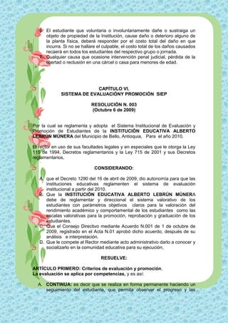 6. El estudiante que voluntaria o involuntariamente dañe o sustraiga un
      objeto de propiedad de la Institución, cause daño o deterioro alguno de
      la planta física, deberá responder por el costo total del daño en que
      incurra. Si no se hallare el culpable, el costo total de los daños causados
      recaerá en todos los estudiantes del respectivo grupo o jornada.
   7. Cualquier causa que ocasione intervención penal judicial, pérdida de la
      libertad o reclusión en una cárcel o casa para menores de edad.




                           CAPÍTULO VI.
             SISTEMA DE EVALUACIÓNY PROMOCIÓN SIEP

                            RESOLUCIÓN N. 003
                            (Octubre 6 de 2009)


Por la cual se reglamenta y adopta el Sistema Institucional de Evaluación y
Promoción de Estudiantes de la INSTITUCIÓN EDUCATIVA ALBERTO
LEBRÚN MÚNERA del Municipio de Bello, Antioquia, Para el año 2010.

El rector en uso de sus facultades legales y en especiales que le otorga la Ley
115 de 1994, Decretos reglamentarios y la Ley 715 de 2001 y sus Decretos
reglamentarios,

                              CONSIDERANDO:

   A. que el Decreto 1290 del 16 de abril de 2009, dio autonomía para que las
      instituciones educativas reglamenten el sistema de evaluación
      institucional a partir del 2010.
   B. Que la INSTITUCIÓN EDUCATIVA ALBERTO LEBRÚN MÚNERA
      debe de reglamentar y direccional el sistema valorativo de los
      estudiantes con parámetros objetivos claros para la valoración del
      rendimiento académico y comportamental de los estudiantes como las
      escalas valorativas para la promoción, reprobación y graduación de los
      estudiantes.
   C. Que el Consejo Directivo mediante Acuerdo N.001 de 1 de octubre de
      2009, registrado en el Acta N.01 aprobó dicho acuerdo, después de su
      análisis e interpretación.
   D. Que le compete al Rector mediante acto administrativo darlo a conocer y
      socializarlo en la comunidad educativa para su ejecución,

                                 RESUELVE:

ARTÍCULO PRIMERO: Criterios de evaluación y promoción.
La evaluación se aplica por competencias, y es así:

  A. CONTINUA: es decir que se realiza en forma permanente haciendo un
     seguimiento del estudiante, que permita observar el progreso y las
 
