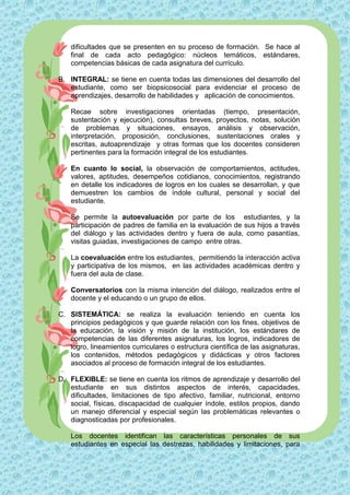 dificultades que se presenten en su proceso de formación. Se hace al
    final de cada acto pedagógico: núcleos temáticos, estándares,
    competencias básicas de cada asignatura del currículo.

B. INTEGRAL: se tiene en cuenta todas las dimensiones del desarrollo del
   estudiante, como ser biopsicosocial para evidenciar el proceso de
   aprendizajes, desarrollo de habilidades y aplicación de conocimientos.

    Recae sobre investigaciones orientadas (tiempo, presentación,
    sustentación y ejecución), consultas breves, proyectos, notas, solución
    de problemas y situaciones, ensayos, análisis y observación,
    interpretación, proposición, conclusiones, sustentaciones orales y
    escritas, autoaprendizaje y otras formas que los docentes consideren
    pertinentes para la formación integral de los estudiantes.

    En cuanto lo social, la observación de comportamientos, actitudes,
    valores, aptitudes, desempeños cotidianos, conocimientos, registrando
    en detalle los indicadores de logros en los cuales se desarrollan, y que
    demuestren los cambios de índole cultural, personal y social del
    estudiante.

    Se permite la autoevaluación por parte de los estudiantes, y la
    participación de padres de familia en la evaluación de sus hijos a través
    del diálogo y las actividades dentro y fuera de aula, como pasantías,
    visitas guiadas, investigaciones de campo entre otras.

    La coevaluación entre los estudiantes, permitiendo la interacción activa
    y participativa de los mismos, en las actividades académicas dentro y
    fuera del aula de clase.

    Conversatorios con la misma intención del diálogo, realizados entre el
    docente y el educando o un grupo de ellos.

C. SISTEMÁTICA: se realiza la evaluación teniendo en cuenta los
   principios pedagógicos y que guarde relación con los fines, objetivos de
   la educación, la visión y misión de la institución, los estándares de
   competencias de las diferentes asignaturas, los logros, indicadores de
   logro, lineamientos curriculares o estructura científica de las asignaturas,
   los contenidos, métodos pedagógicos y didácticas y otros factores
   asociados al proceso de formación integral de los estudiantes.

D. FLEXIBLE: se tiene en cuenta los ritmos de aprendizaje y desarrollo del
   estudiante en sus distintos aspectos de interés, capacidades,
   dificultades, limitaciones de tipo afectivo, familiar, nutricional, entorno
   social, físicas, discapacidad de cualquier índole, estilos propios, dando
   un manejo diferencial y especial según las problemáticas relevantes o
   diagnosticadas por profesionales.

    Los docentes identifican las características personales de sus
    estudiantes en especial las destrezas, habilidades y limitaciones, para
 