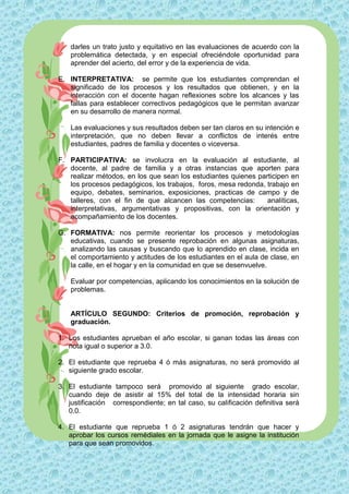 darles un trato justo y equitativo en las evaluaciones de acuerdo con la
    problemática detectada, y en especial ofreciéndole oportunidad para
    aprender del acierto, del error y de la experiencia de vida.

E. INTERPRETATIVA: se permite que los estudiantes comprendan el
   significado de los procesos y los resultados que obtienen, y en la
   interacción con el docente hagan reflexiones sobre los alcances y las
   fallas para establecer correctivos pedagógicos que le permitan avanzar
   en su desarrollo de manera normal.

    Las evaluaciones y sus resultados deben ser tan claros en su intención e
    interpretación, que no deben llevar a conflictos de interés entre
    estudiantes, padres de familia y docentes o viceversa.

F. PARTICIPATIVA: se involucra en la evaluación al estudiante, al
   docente, al padre de familia y a otras instancias que aporten para
   realizar métodos, en los que sean los estudiantes quienes participen en
   los procesos pedagógicos, los trabajos, foros, mesa redonda, trabajo en
   equipo, debates, seminarios, exposiciones, practicas de campo y de
   talleres, con el fin de que alcancen las competencias:       analíticas,
   interpretativas, argumentativas y propositivas, con la orientación y
   acompañamiento de los docentes.

G. FORMATIVA: nos permite reorientar los procesos y metodologías
   educativas, cuando se presente reprobación en algunas asignaturas,
   analizando las causas y buscando que lo aprendido en clase, incida en
   el comportamiento y actitudes de los estudiantes en el aula de clase, en
   la calle, en el hogar y en la comunidad en que se desenvuelve.

    Evaluar por competencias, aplicando los conocimientos en la solución de
    problemas.


    ARTÍCULO SEGUNDO: Criterios de promoción, reprobación y
    graduación.

1. Los estudiantes aprueban el año escolar, si ganan todas las áreas con
   nota igual o superior a 3.0.

2. El estudiante que reprueba 4 ó más asignaturas, no será promovido al
   siguiente grado escolar.

3. El estudiante tampoco será promovido al siguiente grado escolar,
   cuando deje de asistir al 15% del total de la intensidad horaria sin
   justificación correspondiente; en tal caso, su calificación definitiva será
   0.0.

4. El estudiante que reprueba 1 ó 2 asignaturas tendrán que hacer y
   aprobar los cursos remédiales en la jornada que le asigne la institución
   para que sean promovidos.
 
