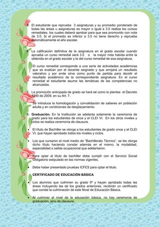 5. El estudiante que reprueba 3 asignaturas y su promedio ponderado de
   todas las áreas u asignaturas es mayor o igual a 3.5 realiza los cursos
   remediales, los cuales deberá aprobar para que sea promovido con nota
   de 3.0. Si el promedio es inferior a 3.5 no tiene derecho y reprueba
   automáticamente el año escolar.


6. La calificación definitiva de la asignatura en el grado escolar cuando
   aprueba un curso remedial será 3.0 o la mayor nota habida entre la
   obtenida en el grado escolar y la del curso remedial de esa asignatura.

    El curso remedial corresponde a una serie de actividades académicas
    que se evalúan por el docente asignado y que arrojará un resultado
    valorativo y por ende sirve como punto de partida para decidir el
    resultado académico de la correspondiente asignatura. En el curso
    remedial el estudiante asume las temáticas de las competencias no
    alcanzadas.

7. La promoción anticipada de grado se hará tal como lo plantea el Decreto
   1290 de 2009, en su Art. 7.

    Se introduce la homologación y convalidación de saberes en población
    adulta y en condiciones de desplazamiento.

8. Graduación. En la Institución se adelanta solamente la ceremonia de
   grado para los estudiantes de once y el CLEI VI. En los otros niveles y
   ciclos se realiza ceremonia de clausura.

   El título de Bachiller se otorga a los estudiantes de grado once y el CLEI
    VI, que hayan aprobado todos los niveles y ciclos.

   Los que cursaron el nivel medio de “Bachillerato Técnico”, se les otorga
    dicho título haciendo constar además en el mismo, la modalidad,
    especialidad o salida ocupacional que adelantaron.

   Para optar al título de bachiller debe cumplir con el Servicio Social
    Obligatorio estipulado en las normas vigentes.

   Debe haber presentado pruebas ICFES para optar el titulo.

    CERTIFICADO DE EDUCACIÓN BÁSICA

   Los alumnos que culminen su grado 9º y hayan aprobado todas las
    áreas incluyendo las de los grados anteriores, recibirán un certificado
    que conste la culminación de este Nivel de Educación Básica.

   Al culminar el nivel de la educación básica, no hay ceremonia de
    graduación, sino de clausura.
 