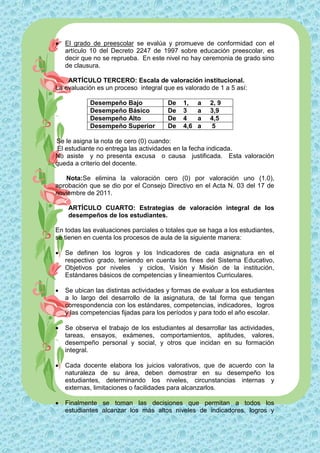    El grado de preescolar se evalúa y promueve de conformidad con el
    artículo 10 del Decreto 2247 de 1997 sobre educación preescolar, es
    decir que no se reprueba. En este nivel no hay ceremonia de grado sino
    de clausura.

    ARTÍCULO TERCERO: Escala de valoración institucional.
La evaluación es un proceso integral que es valorado de 1 a 5 así:

            Desempeño Bajo             De    1,    a   2, 9
            Desempeño Básico           De    3     a   3,9
            Desempeño Alto             De    4     a   4,5
            Desempeño Superior         De    4,6   a   5

Se le asigna la nota de cero (0) cuando:
 El estudiante no entrega las actividades en la fecha indicada.
No asiste y no presenta excusa o causa justificada. Esta valoración
queda a criterio del docente.

   Nota:Se elimina la valoración cero (0) por valoración uno (1.0),
aprobación que se dio por el Consejo Directivo en el Acta N. 03 del 17 de
noviembre de 2011.

     ARTÍCULO CUARTO: Estrategias de valoración integral de los
     desempeños de los estudiantes.

En todas las evaluaciones parciales o totales que se haga a los estudiantes,
se tienen en cuenta los procesos de aula de la siguiente manera:

   Se definen los logros y los Indicadores de cada asignatura en el
    respectivo grado, teniendo en cuenta los fines del Sistema Educativo,
    Objetivos por niveles y ciclos, Visión y Misión de la institución,
    Estándares básicos de competencias y lineamientos Curriculares.

   Se ubican las distintas actividades y formas de evaluar a los estudiantes
    a lo largo del desarrollo de la asignatura, de tal forma que tengan
    correspondencia con los estándares, competencias, indicadores, logros
    y las competencias fijadas para los períodos y para todo el año escolar.

   Se observa el trabajo de los estudiantes al desarrollar las actividades,
    tareas, ensayos, exámenes, comportamientos, aptitudes, valores,
    desempeño personal y social, y otros que incidan en su formación
    integral.

   Cada docente elabora los juicios valorativos, que de acuerdo con la
    naturaleza de su área, deben demostrar en su desempeño los
    estudiantes, determinando los niveles, circunstancias internas y
    externas, limitaciones o facilidades para alcanzarlos.

   Finalmente se toman las decisiones que permitan a todos los
    estudiantes alcanzar los más altos niveles de indicadores, logros y
 