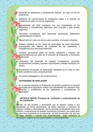    desarrollo de estándares y competencias básicas de cada una de las
    asignaturas.

   Aplicación de conocimientos en situaciones reales y la solución de
    problemas de cada una de las asignaturas.

   Demostración por cada estudiante que son competentes en los
    estándares y competencias diseñados para el grado y ciclo escolar
    respectivo.

   Demostrar competencia para desarrollar aprendizaje colaborativo
    (aprendizaje por proyecto).

   Seguimiento en cada uno de los cuatro periodos, al proceso individual.

   Análisis individual de los ritmos de aprendizaje de cada estudiante,
    acompañado con talleres de nivelación en los estándares y
    competencias que demuestra falencias.

   Contacto permanente padre de familia, estudiante y docente con
    recomendaciones por parte de la Comisión de Evaluación y Promoción
    institucional.

   Verificación del desarrollo de trabajos investigativos, consultas,
    sustentaciones verbales y escritas, exposiciones y trabajo individual y en
    equipo.

   Seguimiento al proceso de desempeño estudiantil en su hoja de vida,
    tanto académico como comportamental.

   Convenios pedagógicos y de comportamiento.

    ACTIVIDADES DE NIVELACIÓN

   En la semana siguiente de finalización de periodo académico el docente
    encargado de la asignatura, realiza a los estudiantes con valoración bajo
    refuerzos y nivelaciones de los estándares y competencias no
    alcanzados.


     ARTICULO SEXTO: Procesos de evaluación y autoevaluación de
     los estudiantes.

Además de las pruebas y actividades que el docente realiza a sus
estudiantes en forma permanente, se harán ejercicios y prácticas de
reflexión, análisis e interpretación, que le permitan al estudiante hacer auto
reflexión y evaluaciones de carácter conceptual y formativo, los cuales tiene
un valor muy importante en la evaluación de final de período o de año que
se haga, siempre y cuando esa autoevaluación haya conducido al
estudiante a mejorar en sus conocimientos y comportamientos.
 